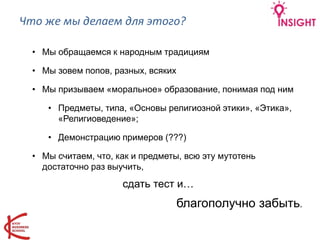 Что же мы делаем для этого?
• Мы обращаемся к народным традициям
• Мы зовем попов, разных, всяких
• Мы призываем «моральное» образование, понимая под ним
• Предметы, типа, «Основы религиозной этики», «Этика»,
«Религиоведение»;
• Демонстрацию примеров (???)
• Мы считаем, что, как и предметы, всю эту мутотень
достаточно раз выучить,
сдать тест и…
благополучно забыть.
 