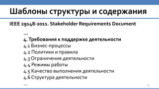 Шаблоны структуры и содержания
IEEE 29148-2011. Stakeholder Requirements Document
…
4.Требования к поддержке деятельности
4.1 Бизнес-процессы
4.2 Политики и правила
4.3 Ограничения деятельности
4.4 Режимы работы
4.5 Качество выполнения деятельности
4.6 Структура деятельности
… 14
 