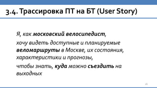 3.4.Трассировка ПТ на БТ (User Story)
Я, как московский велосипедист,
хочу видеть доступные и планируемые
веломаршруты в Москве, их состояния,
характеристики и прогнозы,
чтобы знать, куда можно съездить на
выходных
26
 