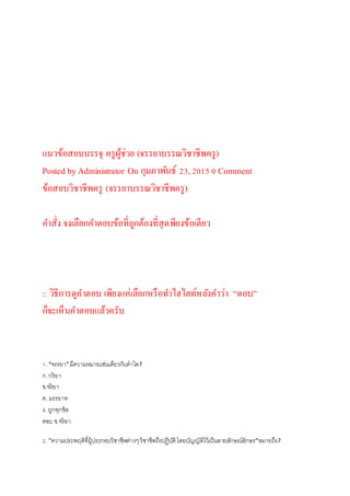 แนวข้อสอบบรรจุ ครูผู้ช่วย (จรรยาบรรณวิชาชีพครู)
Posted by Administrator On กุมภาพันธ์ 23,2015 0 Comment
ข้อสอบวิชาชีพครู (จรรยาบรรณวิชาชีพครู)
คาสั่ง จงเลือกคาตอบข้อที่ถูกต้องที่สุดพียงข้อเดียว
:: วิธีการดูคาตอบ เพียงแค่เลือกหรือทาไฮไลท์หลังคาว่า “ตอบ”
ก็จะเห็นคาตอบแล้วครับ
1. “จรรยา”มีความหมายเช่นเดียวกับคาใด?
ก.กริยา
ข.จริยา
ค. มรรยาท
ง. ถูกทุกข้อ
ตอบ ข.จริยา
2. “ความประพฤติที่ผู้ประกอบวิชาชีพต่างๆวิชาชีพถึงปฏิบัติโดยบัญญัติไว้เป็นลายลักษณ์อักษร”หมายถึง?
 