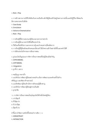 ง. Role – Play
6. การสร้างสถานการณ์ให้ใกล้เคียงกับความเป็นจริงแล้วให้ผู้เรียนเข้าไปอยู่ในสถานการณ์นั้นและมีปฏิกิริยาโต้ตอบกัน
มีความหมายตรงกับข้อใด
ก.Case Study
ข. Simulation
ค. Actionor Dramatization
ง. Role – Play
7. การเรียนรู้ที่มีความหมายแก่ผู้เรียนหมายความว่าอย่างไร
ก.การเรียนรู้ที่สามารถนาไปใช้ในชีวิตประจาวัน
ข. ใช้เป็นเครื่องมือในการแสวงหาความรู้ และคาตอบต่างๆที่ตนต้องการ
ค. การเรียนรู้ที่ผู้เรียนค้นพบด้วยตนเองมีส่วนทาให้เกิดความเข้าใจอย่างลึกซึ้งและจดจาได้ดี
ง. การมีส่วนร่วมในกิจกรรมการเรียนการสอน
8. รูปแบบใดเป็นรูปแบบการจัดการเรียนการสอนที่เน้นผู้เรียนเป็นสาคัญ
ก.CIPPA MODEL
ข. CIPPMODEL
ค. Integration
ง. ถูกทั้งก.และ ค.
9. พหุปัญญาหมายถึง
ก.แนวคิดในการพัฒนาผู้เรียนอย่างรอบด้านเป็นการพัฒนาแบบองค์รวมทั้งในด้าน
สติปัญญาและพัฒนาด้านอารมณ์
ข. แนวคิดพัฒนาผู้เรียนด้านวิชาการลักษณะผู้เชี่ยวชาญ
ค. แนวคิดในการพัฒนาผู้เรียนสู่ความเป็นเลิศ
ง. ถูกทุกข้อ
10.การจัดการเรียนการสอนปัจจุบันมุ่งเน้นให้เกิดสิ่งใดต่อผู้เรียน
ก.เก่ง มีสุขดี
ข. ดี มีสุขเก่ง
ค. ดี เก่งมีสุข
ง. มีสุขดี เก่ง
คาชี้แจง นาข้อความต่อไปนี้ไปตอบคาถามข้อ11-14
ก.CONSDTRUCT
ข. INTERACTION
 