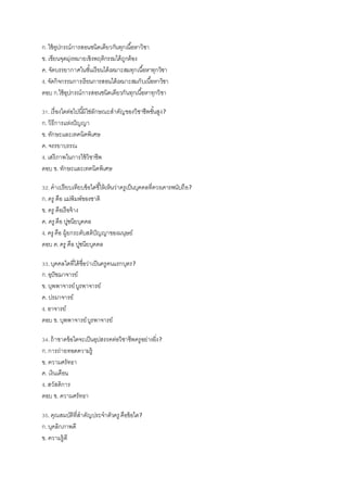 ก.ใช้อุปกรณ์การสอนชนิดเดียวกันทุกเนื้อหาวิชา
ข. เขียนจุดมุ่งหมายเชิงพฤติกรรมได้ถูกต้อง
ค. จัดบรรยากาศในชั้นเรียนได้เหมาะสมทุกเนื้อหาทุกวิชา
ง. จัดกิจกรรมการเรียนการสอนได้เหมาะสมกับเนื้อหาวิชา
ตอบ ก.ใช้อุปกรณ์การสอนชนิดเดียวกันทุกเนื้อหาทุกวิชา
31.เรื่องใดต่อไปนี้มิใช่ลักษณะสาคัญของวิชาชีพชั้นสูง?
ก.วิธีการแห่งปัญญา
ข. ทักษะและเทคนิคพิเศษ
ค. จรรยาบรรณ
ง. เสรีภาพในการใช้วิชาชีพ
ตอบ ข. ทักษะและเทคนิคพิเศษ
32.คาเปรียบเทียบข้อใดชี้ให้เห็นว่าครูเป็นบุคคลที่ควรเคารพนับถือ?
ก.ครู คือ แม่พิมพ์ของชาติ
ข. ครู คือเรือจ้าง
ค. ครู คือ ปูชนียบุคคล
ง. ครู คือ ผู้ยกระดับสติปัญญาของมนุษย์
ตอบ ค.ครู คือ ปูชนียบุคคล
33.บุคคลใดที่ได้ชื่อว่าเป็นครูคนแรกบุตร?
ก.อุปัชฌาจารย์
ข. บุพพาจารย์บูรพาจารย์
ค. ปรมาจารย์
ง. อาจารย์
ตอบ ข. บุพพาจารย์บูรพาจารย์
34.ถ้าขาดข้อใดจะเป็นอุปสรรคต่อวิชาชีพครูอย่างยิ่ง?
ก.การถ่ายทอดความรู้
ข. ความศรัทธา
ค. เงินเดือน
ง. สวัสดิการ
ตอบ ข. ความศรัทธา
35.คุณสมบัติที่สาคัญประจาตัวครู คือข้อใด?
ก.บุคลิกภาพดี
ข. ความรู้ดี
 