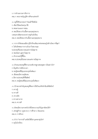 ง. การทาผลงานทางวิชาการ
ตอบ ก.พระราชบัญญัติการศึกษาแห่งชาติ
40.ครูที่ได้รับยกย่องว่า”สอนดี”คือข้อใด
ก.เลือกวิธีสอนใหม่ๆมาใช้
ข. สอนตามแผนการสอน
ค. สอนให้เหมาะกับเนื้อหาและจุดมุ่งหมาย
ง.สอนตามข้อตกลงระหว่างครูกับนักเรียน
ตอบ ค.สอนให้เหมาะกับเนื้อหาและจุดมุ่งหมาย
41.จาการวิจัยของเฉลียวบุรีภักดีพบข้อบกพร่องของครูในด้านใดมากที่สุด?
ก.ไม่รับผิดชอบการงานมัวเมาในอบายมุข
ข.ประพฤติไม่เหมาะสมแต่งกายไม่สุภาพ
ค. ชอบนินทา,พูดจาไม่สุภาพ
ง. เจ้าอารมณ์ จู้จี้ขี้บ่น
ตอบ ข.ประพฤติไม่เหมาะสมแต่งกายไม่สุภาพ
42.ลักษณะของครูที่ดีตามเกณฑ์มาตรฐานของคุรุสภาเป็นอย่างไร?
ก.มีบุคลิกภาพดีตรงเวลา
ข. รอบรู้สอนดีมีคุณธรรมมุ่งมั่นพัฒนา
ค. เสียสละมีความยุติธรรม
ง. มีความประพฤติดีซื่อสัตย์
ตอบ ข. รอบรู้สอนดีมีคุณธรรมมุ่งมั่นพัฒนา
43.เป้ าหมายสาคัญของครูที่ต้องการให้เกิดแก่ตัวนักเรียนคือข้อใด?
ก.ความรู้
ข. ความดี
ค. ความคิด
ง. ความสามารถ
ตอบ ข. ความดี
44.สังคมมีความคาดหวังว่าสิ่งใดสามารถแก้ปัญหาสังคมได้?
ก.เศรษฐกิจข. กฎหมายค. การศึกษาง.วัฒนธรรม
ตอบ ค.การศึกษา
45.คาว่า“อาจารย์”แต่เดิมใช้เรียกบุคคลกลุ่มใด?
ก.ครูในโรงเรียน
 