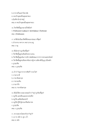 ข. อาจารย์ในมหาวิทยาลัย
ค. พระภิกษุสงฆ์ในพุทธศาสนา
ง.บัณฑิต นักปราชญ์
ตอบ ค.พระภิกษุสงฆ์ในพุทธศาสนา
46.วิชาชีพชั้นสูงหมายถึงข้อใด?
ก.Profession ข.Labourค.Semilabourง.Techician
ตอบ ก.Profession
47.อาชีพใดเป็นอาชีพที่สังคมยกย่องมากที่สุด?
ก.ตารวจข. ทหาร ค.พยาบาลง.ครู
ตอบ ง. ครู
48.ข้อใดกล่าวถูกต้องที่สุด?
ก.วิชาชีพชั้นสูงจะต้องมีจรรยาบรรณ
ข. วิชาชีพชั้นสูงเน้นการบริการต่อสังคมมากกว่าการหาผลประโยชน์
ค. วิชาชีพชั้นสูงจะต้องอาศัยความรู้ ความคิดสติปัญญาเป็นหลัก
ง. ถูกทุกข้อ
ตอบ ง. ถูกทุกข้อ
49.คาว่า”ครูมาจากรากศัพท์”ภาษาใด?
ก.ภาษาบาลี
ข. ภาษาสันสกฤต
ค. ภาษาละติน
ง. ภาษากรีก
ตอบ ข. ภาษาสันสกฤต
50.ข้อใดให้ความหมายของคาว่า”ครู”ถูกต้องที่สุด?
ก.ครู คือ แสงเทียนและดวงประทีป
ข. ครู คือแม่พิมพ์ของชาติ
ค. ครู คือ ผู้ให้ ผู้ควรแก่ศิษย์เคารพ
ง. ถูกทุกข้อ
ตอบ ง. ถูกทุกข้อ
51.ความหมายใดตรงกับว่า”ครู”?
ก.เบา ข. หนัก ค. สูงง. ต่า
ตอบ ข. หนัก
 
