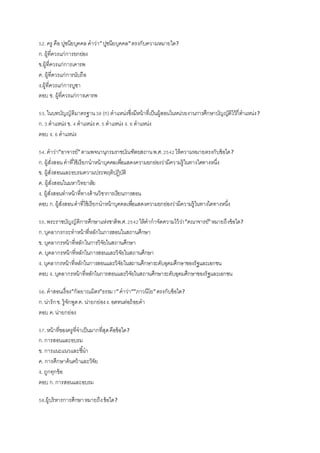 52.ครู คือ ปูชนียบุคคล คาว่า”ปูชนียบุคคล”ตรงกับความหมายใด?
ก.ผู้ที่ควรแก่การยกย่อง
ข.ผู้ที่ควรแก่การเคารพ
ค. ผู้ที่ควรแก่การนับถือ
ง.ผู้ที่ควรแก่การบูชา
ตอบ ข. ผู้ที่ควรแก่การเคารพ
53.ในบทบัญญัติมาตรฐาน38 (ก)ตาแหน่งซึ่งมีหน้าที่เป็นผู้สอนในหน่วยงานการศึกษาบัญญัติไว้กี่ตาแหน่ง?
ก.3 ตาแหน่ง ข. 4 ตาแหน่ง ค.5 ตาแหน่ง ง. 6 ตาแหน่ง
ตอบ ง. 6 ตาแหน่ง
54.คาว่า”อาจารย์”ตามพจนานุกรมราชบัณฑิตยสถานพ.ศ.2542ให้ความหมายตรงกับข้อใด?
ก.ผู้สั่งสอนคาที่ใช้เรียกนาหน้าบุคคลเพื่อแสดงความยกย่องว่ามีความรู้ในทางใดทางหนึ่ง
ข. ผู้สั่งสอนและอบรมความประพฤติปฏิบัติ
ค. ผู้สั่งสอนในมหาวิทยาลัย
ง. ผู้สั่งสอนทาหน้าที่ทางด้านวิชาการเรียนการสอน
ตอบ ก.ผู้สั่งสอนคาที่ใช้เรียกนาหน้าบุคคลเพื่อแสดงความยกย่องว่ามีความรู้ในทางใดทางหนึ่ง
55.พระราชบัญญัติการศึกษาแห่งชาติพ.ศ.2542ให้คากาจัดความไว้ว่า”คณาจารย์”หมายถึงข้อใด?
ก.บุคลากรกระทาหน้าที่หลักในการสอนในสถานศึกษา
ข. บุคลากรหน้าที่หลักในการวิจัยในสถานศึกษา
ค. บุคลากรหน้าที่หลักในการสอนและวิจัยในสถานศึกษา
ง. บุคลากรหน้าที่หลักในการสอนและวิจัยในสถานศึกษาระดับอุดมศึกษาของรัฐและเอกชน
ตอบ ง. บุคลากรหน้าที่หลักในการสอนและวิจัยในสถานศึกษาระดับอุดมศึกษาของรัฐและเอกชน
56.คาสอนเรื่อง”กัลยาณมิตร”ธรรม7”คาว่า””ภาวนีโย”ตรงกับข้อใด?
ก.น่ารักข. รู้จักพูดค. น่ายกย่องง.อดทนต่อถ้อยคา
ตอบ ค.น่ายกย่อง
57.หน้าที่ของครูที่จาเป็นมากที่สุดคือข้อใด?
ก.การสอนและอบรม
ข. การแนะแนวและชี้นา
ค. การศึกษาค้นคว้าและวิจัย
ง. ถูกทุกข้อ
ตอบ ก.การสอนและอบรม
58.ผู้บริหารการศึกษาหมายถึงข้อใด?
 
