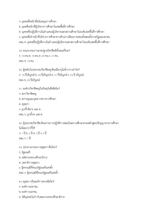 ก.บุคคลซึ่งหน้าที่สนับสนุนการศึกษา
ข. บุคลซึ่งหน้าที่ผู้บริหารการศึกษาในเขตพื้นที่การศึกษา
ค. บุคคลซึ่งปฏิบัติงานในตาแหน่งผู้บริหารนอกสถานศึกษาในระดับเขตพื้นที่การศึกษา
ง. บุคคลซึ่งทาหน้าที่บริหารการศึกษาทางด้านการเรียนการสอนทั้งสอนทั้งภาครัฐและเอกชน
ตอบ ค.บุคคลซึ่งปฏิบัติงานในตาแหน่งผู้บริหารนอกสถานศึกษาในระดับเขตพื้นที่การศึกษา
59.คณะกรรมการมาตรฐานวิชาชีพมีทั้งหมดกี่คน?
ก.18 คนข. 19 คน ค.20 คนง. 21 คน
ตอบ ข. 19 คน
60.ผู้ขอรับใบประกอบวิชาชีพครู ต้องมีอายุไม่ต่ากว่าเท่าใด?
ก.18 ปีบริบูรณ์ ข. 20 ปีบริบูรณ์ ค. 21 ปีบริบูรณ์ ง.25 ปี บริบูรณ์
ตอบ ข. 20 ปีบริบูรณ์
61.องค์กรวิชาชีพครูในปัจจุบันคือข้อใด?
ก.สภาวิชาชีพครู
ข. สภาครูและบุคลากรทางการศึกษา
ค. คุรุสภา
ง. ถูกทั้งข้อ ข.และ ค.
ตอบ ง. ถูกทั้งข. และค.
62.ผู้ประกอบวิชาชีพต้องผ่านการปฏิบัติการสอนในสถานศึกษาตามหลักสูตรปริญญาทางการศึกษา
ไม่น้อยกว่ากี่ปี?
ก.1 ปี ข. 2 ปี ค. 3 ปี ง.4 ปี
ตอบ ก.1 ปี
63.ประธานกรรมการคุรุสภาคือใคร?
ก.รัฐมนตรี
ข. ปลัดกระทรวงศึกษาธิการ
ค. เลขาธิการคุรุสภา
ง. ผู้ทรงวุฒิที่คณะรัฐมนตรีแต่งตั้ง
ตอบ ง. ผู้ทรงวุฒิที่คณะรัฐมนตรีแต่งตั้ง
64.คุรุสภาเป็นองค์การตามข้อใด?
ก.องค์การมหาชน
ข. องค์การเอกชน
ค. นิติบุคคลในกากับของกระทรวงศึกษาธิการ
 