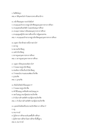 ง. ไม่มีข้อใดถูก
ตอบ ค.นิติบุคคลในกากับของกระทรวงศึกษาธิการ
65.หน้าที่ของคุรุสภาตรงกับข้อใด?
ก.ควบคุมและรักษามาตรฐานวิชาชีพครูและบุคลากรทางการศึกษา
ข. ควบคุมส่งเสริมสวัสดิการและสนับสนุนการศึกษา
ค. ควบคุมการสอนการเรียนของบุคลากรทางการศึกษา
ง. ควบคุมดูแลผู้บริหารสถานศึกษาทั้งภาครัฐและเอกชน
ตอบ ก.ควบคุมและรักษามาตรฐานวิชาชีพครูและบุคลากรทางการศึกษา
66.คุรุสภาเรียกอีกอย่างหนึ่งว่าอย่างไร?
ก.สภาครู
ข. สมาคมวิชาชีพครู
ค. องค์กรวิชาชีพครู
ง. สภาครูและบุคลากรทางการศึกษา
ตอบ ง. สภาครูและบุคลากรทางการศึกษา
67.คุรุสภามีวัตถุประสงค์อย่างไร?
ก.กาหนดมาตรฐานวิชาชีพครู
ข. ส่งเสริมการวิจัยเกี่ยวกับวิชาชีพครู
ค. กาหนดนโยบายและแผนพัฒนาวิชาชีพ
ง. ถูกทุกข้อ
ตอบ ง. ถูกทุกข้อ
68.ข้อใดไม่ใช่หน้าที่ของคุรุสภา?
ก.กาหนดมาตรฐานวิชาชีพ
ข. พักใช้ใบอนุญาตหรือเพิกถอนใบอนุญาต
ค. ออกใบอนุญาตแก่ผู้ขอประกอบวิชาชีพ
ง. ดาเนินงานด้านสวัสดิการแก่ผู้ประกอบวิชาชีพ
ตอบ ง. ดาเนินงานด้านสวัสดิการแก่ผู้ประกอบวิชาชีพ
69.บุคคลใดไม่ต้องมีใบประกอบวิชาชีพทางการศึกษา?
ก.ครู
ข. คณาจารย์
ค. ผู้บริหารการศึกษาระดับเขตพื้นที่การศึกษา
ง. ผู้บริหารสถานศึกษาในสถานศึกษาขั้นพื้นฐาน
ตอบ ข. คณาจารย์
 