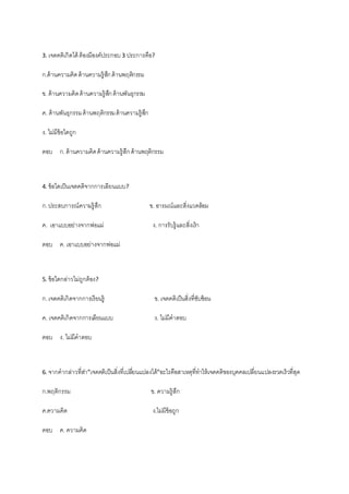 3. เจตคติเกิดได้ ต้องมีองค์ประกอบ 3 ประการคือ?
ก.ด้านความคิดด้านความรู้สึกด้านพฤติกรรม
ข. ด้านความคิดด้านความรู้สึกด้านพันธุกรรม
ค. ด้านพันธุกรรมด้านพฤติกรรมด้านความรู้สึก
ง. ไม่มีข้อใดถูก
ตอบ ก.ด้านความคิดด้านความรู้สึกด้านพฤติกรรม
4. ข้อใดเป็นเจตคติจากการเลียนแบบ?
ก.ประสบการณ์ความรู้สึก ข. อารมณ์และสิ่งแวดล้อม
ค. เอาแบบอย่างจากพ่อแม่ ง. การรับรู้และสิ่งเร้า
ตอบ ค. เอาแบบอย่างจากพ่อแม่
5. ข้อใดกล่าวไม่ถูกต้อง?
ก.เจตคติเกิดจากการเรียนรู้ ข. เจตคติเป็นสิ่งที่ซับซ้อน
ค. เจตคติเกิดจากการเลียนแบบ ง. ไม่มีคาตอบ
ตอบ ง. ไม่มีคาตอบ
6. จากคากล่าวที่ส่า”เจตคติเป็นสิ่งที่เปลี่ยนแปลงได้”อะไรคือสาเหตุที่ทาให้เจตคติของบุคคลเปลี่ยนแปลงรวดเร็วที่สุด
ก.พฤติกรรม ข. ความรู้สึก
ค.ความคิด ง.ไม่มีข้อถูก
ตอบ ค. ความคิด
 