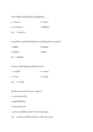 7. วิธีการที่ใช้วัดเจตคติของผู้เรียนที่เหมาะที่สุดคือข้อใด?
ก.การสอบถาม ข. การสังเกต
ค. การตรวจผลงาน ง. ไม่มีข้อใดถูก
ตอบ ก.การสอบถาม
8. เจตคติ คือ ความพร้อมโน้มเอียงที่แสดงออกว่าชอบไม่ชอบเป็นคากล่าวของใคร?
ก.Hilgacd ข. .Anastasi
ค. Frederic ง. Good
ตอบ ข. Anastasi
9. ประสบการณ์ที่ทาไห้พฤติกรรมเปลี่ยนเรียกว่าอะไร?
ก.การระลึกได้ ข. การทดสอบ
ค. การสอน ง. การเรียนรู้
ตอบ ง. การเรียนรู้
10. ข้อใดหมายถึงเจตคติจากประสบการณ์รุนแรง?
ก.กฎระเบียบของโรงเรียน
ข.แม่ดุลูกที่ไม่ตั้งใจเรียน
ค. เขียวเล่นคอมพิวเตอร์
ง. แดงกินอาหารชนิดหนึ่งและเกิดอาการแพ้อาหารอย่างรุนแรง
ตอบ ง. แดงกินอาหารชนิดหนึ่งและเกิดอาการแพ้อาหารอย่างรุนแรง
 