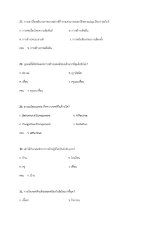 27. การเล่าเรื่องอธิบายภาพบางอย่างที่กากวมสามารถบอกได้หลายแง่มุมเรียกว่าอะไร?
ก.การต่อเนื่องโดยความสัมพันธ์ ข.การสร้างเพ้อฝัน
ค. การสารวจประชามติ ง. การหยั่งเสียงก่อนการเลือกตั้ง
ตอบ ข. การสร้างภาพเพ้อฝัน
28. บุคคลที่มีอิทธิพลต่อการสร้างเจตคติของเด็กมากที่สุดคือข้อใด?
ก.พ่อ แม่ ข.ญาติสนิท
ค. เพื่อน ง.ครูและเพื่อน
ตอบ ง. ครูและเพื่อน
29. อารมณ์ของบุคคลเกิดจากเจตคติในด้านใด?
ก.Behavioral Component ข. Affective
ค. CongnitiveComponent ง.Imitaiton
ตอบ ข. Affective
30. เด็กได้รับเจตคติจากการเรียนรู้ที่ใดเป็นลาดับแรก?
ก.บ้าน ข. โรงเรียน
ค. ครู ง.เพื่อน
ตอบ ก.บ้าน
31. การวัดเจตคติจะต้องสอดคล้องกับข้อใดมากที่สุด?
ก.เนื้อหา ข.กิจกรรม
 