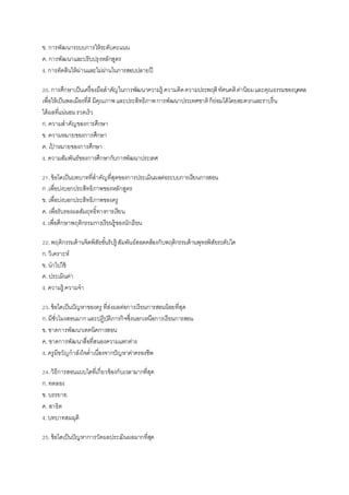 ข. การพัฒนาระบบการให้ระดับคะแนน
ค. การพัฒนาและปรับปรุงหลักสูตร
ง. การตัดสินให้ผ่านและไม่ผ่านในการสอบปลายปี
20.การศึกษาเป็นเครื่องมือสาคัญในการพัฒนาความรู้ ความคิดความประพฤติทัศนคติค่านิยมและคุณธรรมของบุคคล
เพื่อให้เป็นพลเมืองที่ดี มีคุณภาพและประสิทธิภาพการพัฒนาประเทศชาติก็ย่อมได้โดยสะดวกและราบรื่น
ได้ผลที่แน่นอนรวดเร็ว
ก.ความสาคัญของการศึกษา
ข. ความหมายของการศึกษา
ค. เป้ าหมายของการศึกษา
ง. ความสัมพันธ์ของการศึกษากับการพัฒนาประเทศ
21.ข้อใดเป็นบทบาทที่สาคัญที่สุดของการประเมินผลต่อระบบการเรียนการสอน
ก .เพื่อบ่งบอกประสิทธิภาพของหลักสูตร
ข. เพื่อบ่งบอกประสิทธิภาพของครู
ค. เพื่อรับรองผลสัมฤทธิ์ทางการเรียน
ง. เพื่อศึกษาพฤติกรรมการเรียนรู้ของนักเรียน
22.พฤติกรรมด้านจิตพิสัยขั้นรับรู้ สัมพันธ์สอดคล้องกับพฤติกรรมด้านพุทธพิสัยระดับใด
ก.วิเคราะห์
ข. นาไปใช้
ค. ประเมินค่า
ง. ความรู้ ความจา
23.ข้อใดเป็นปัญหาของครู ที่ส่งผลต่อการเรียนการสอนน้อยที่สุด
ก.มีชั่วโมงสอนมากและปฏิบัติภารกิจซึ่งนอกเหนือการเรียนการสอน
ข. ขาดการพัฒนาเทคนิคการสอน
ค. ขาดการพัฒนาสื่อที่สนองความแตกต่าง
ง. ครูมีขวัญกาลังใจต่าเนื่องจากปัญหาค่าครองชีพ
24.วิธีการสอนแบบใดที่เกี่ยวข้องกับเวลามากที่สุด
ก.ทดลอง
ข. บรรยาย
ค. สาธิต
ง. บทบาทสมมุติ
25.ข้อใดเป็นปัญหาการวัดผลประเมินผลมากที่สุด
 