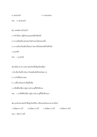 ค. จุดประสงค์ ง.การตอบสนอง
ตอบ ค. จุดประสงค์
32. เจตคติหมายถึงอะไร?
ก.ท่าที หรือความรู้สึกของบุคคลต่อสิ่งใดสิ่งหนึ่ง
ข. ความพร้อมที่จะแสดงออกในลักษณะใดลักษณะหนึ่ง
ค. ความพร้อมโน้มเอียงที่แสดงว่าชอบหรือไม่ชอบต่อสิ่งใดสิ่งหนึ่ง
ง. ถูกทุกข้อ
ตอบ ง. ถูกทุกข้อ
33. ข้อใดกล่าวความหมายของวิชาชีพได้ถูกต้องที่สุด?
ก.สิ่ง หรือเรื่องที่จาเป็นภารกิจต่อสิ่งหนึ่งสิ่งใดเป็นคราวๆ
ข. ภารกิจที่ต้องทาเสมอ
ค. งานที่ทาเป็นประจาเพื่อเลี้ยงชีพ
ง. อาชีพที่ต้องใช้ความรู้ความชานาญที่ได้รับฝึกฝน
ตอบ ง. อาชีพที่ต้องใช้ความรู้ความชานาญที่ได้รับฝึกฝนมา
34. คุณลักษณะของวิชาชีพสูงต้องได้รับการฝึกอบรมมีระยะเวลาตาม้อใด?
ก.ไม่น้อยกว่า1 ปี ข.ไม่น้อยกว่า2 ปี ค.ไม่น้อยกว่า3 ปี ง.ไม่น้อยกว่า4 ปี
ตอบ ง. น้อยกว่า4 ปี
 