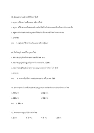 39. ข้อใดแสดงว่าครูมีเจตคติที่ดีต่อวิชาชีพ?
ก.ครูสมชายใช้เวลาว่างเตรียมแผนการจัดการเรียนรู้
ข. ครูสะอาดใช้เวลาตอนเย็นสอนคอมพิวเตอร์แก่ศิษย์โดยรับค่าตอบแทนเพียงเดือนละ100บาทเท่านั้น
ค. ครูสมยศศึกษาต่อระดับปริญญาเอกเพื่อที่จะได้เปลี่ยนสถานที่ไปสอนในมหาวิทยาลัย
ง. ถูกทุกข้อ
ตอบ ก. ครูสมชายใช้เวลาว่างเตรียมแผนการจัดการเรียนรู้
40. วิชาชีพครู กาหนดไว้ในกฎหมายใด?
ก.พระราชบัญญัติระเบียบข้าราชการพลเรือนพ.ศ. 2535
ข. พระราชบัญญัติสภาครูและบุคลากรทางการศึกษาพ.ศ.2546
ค. พระราชบัญญัติระเบียบข้าราชการครูและบุคลากรทางการศึกษาพ.ศ.2547
ง. ถูกทุกข้อ
ตอบ ข. พระราชบัญญัติสภาครูและบุคลากรทางการศึกษาพ.ศ.2546
41. อัตราค่าธรรมเนียมขอขั้นทะเบียนรับใบอนุญาตประกอบวิชาชีพทางการศึกษาจานวนเท่าใด?
ก.400 บาท ข.500 บาท
ค. 600 บาท ง. 700 บาท
ตอบ ข. 500บาท
42. คณะกรรมการคุรุสภามีจานวนเท่าใด?
ก.15 คน ข.19 คน ค.29 คน ง.39 คน
 