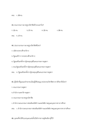 ตอบ ง. 39 คน
43. คณะกรรมการมาตรฐานวิชาชีพมีจานวนเท่าใด?
ก.15 คน ข.17 คน ค.23 คน ง.39 คน
ตอบ ข. 17 คน
44. ประธานกรรมการมาตรฐานวิชาชีพคือใคร?
ก.ปลัดกระทรวงศึกษาธิการ
ข. รัฐมนตรีว่าการกระทรวงศึกษาธิการ
ค. รัฐมนตรีแต่งตั้งจากผู้ทรงคุณวุฒิในคณะกรรมการคุรุสภา
ง. คณะรัฐมนตรีแต่งตั้งจากผู้ทรงคุณวุฒิในคณะกรรมการคุรุสภา
ตอบ ค. รัฐมนตรีแต่งตั้งจากผู้ทรงคุณวุฒิในคณะกรรมการคุรุสภา
45. ผู้มีหน้าที่ดูแลและรักษาทะเบียนผู้ได้รับอนุญาตประกอบวิชาชีพทางการศึกษาคือใคร?
ก.คณะกรรมการคุรุสภา
ข. สานักงานเลขาธิการคุรุสภา
ค. คณะกรรมการมาตรฐานวิชาชีพ
ง. สานักงานคณะกรรมการส่งเสริมสวัสดิการและสวัสดิภาพครูและบุคลากรทางการศึกษา
ตอบ ง. สานักงานคณะกรรมการส่งเสริมสวัสดิการและสวัสดิภาพครูและบุคลากรทางการศึกษา
46. บุคคลที่จะได้รับบรรจุและแต่งตั้งเป็นข้าราชการครูต้องมีอายุกี่ปี?
 