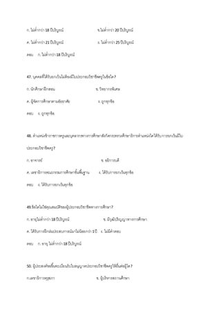 ก.ไม่ต่ากว่า18 ปีบริบูรณ์ ข.ไม่ต่ากว่า20 ปีบริบูรณ์
ค. ไม่ต่ากว่า21 ปีบริบูรณ์ ง. ไม่ต่ากว่า25 ปีบริบูรณ์
ตอบ ก.ไม่ต่ากว่า18 ปีบริบูรณ์
47. บุคคลที่ได้รับยกเว้นไม่ต้องมีใบประกอบวิชาชีพครูในข้อใด?
ก.นักศึกษาฝึกสอน ข.วิทยากรพิเศษ
ค. ผู้จัดการศึกษาตามอัธยาศัย ง.ถูกทุกข้อ
ตอบ ง. ถูกทุกข้อ
48. ตาแหน่งข้าราชการครูและบุคลากรทางการศึกษาสังกัดกระทรวงศึกษาธิการตาแหน่งใดได้รับการยกเว้นมีใบ
ประกอบวิชาชีพครู?
ก.อาจารย์ ข. อธิการบดี
ค. เลขาธิการคณะกรรมการศึกษาขั้นพื้นฐาน ง. ได้รับการยกเว้นทุกข้อ
ตอบ ง. ได้รับการยกเว้นทุกข้อ
49.ข้อใดไม่ใช่คุณสมบัติของผู้ประกอบวิชาชีพทางการศึกษา?
ก.อายุไม่ต่ากว่า18 ปีบริบูรณ์ ข. มีวุฒิปริญญาทางการศึกษา
ค. ได้รับการฝึกฝนประสบการณ์มาไม่น้อยกว่า 1ปี ง. ไม่มีคาตอบ
ตอบ ก.อายุ ไม่ต่ากว่า18 ปีบริบูรณ์
50. ผู้ประสงค์ขอขึ้นทะเบียนรับใบอนุญาตประกอบวิชาชีพครูให้ยื่นต่อผู้ใด?
ก.เลขาธิการคุรุสภา ข. ผู้บริหารสถานศึกษา
 