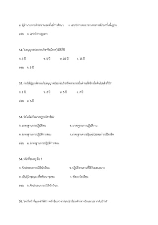 ค. ผู้อานวยการสานักงานเขตพื้นที่การศึกษา ง. เลขาธิการคณะกรรมการการศึกษาขั้นพื้นฐาน
ตอบ ก.เลขาธิการคุรุสภา
51. ใบอนุญาตประกอบวิชาชีพมีอายุใช้ได้กี่ปี
ก.3 ปี ข. 5 ปี ค.10 ปี ง. 15 ปี
ตอบ ข. 5 ปี
52. กรณีที่ผู้ถูกเพิกถอนใบอนุญาตประกอบวิชาชีพสามารถยื่นคาขอได้อีกเมื่อพ้นไปแล้วกี่ปี?
ก.1 ปี ข. 2 ปี ค.5 ปี ง. 7 ปี
ตอบ ค. 5 ปี
53. ข้อใดไม่เป็นมาตรฐานวิชาชีพ?
ก.มาตรฐานการปฏิบัติตน ข.มาตรฐานการปฏิบัติงาน
ค. มาตรฐานการปฏิบัติการสอน ง.มาตรฐานความรู้และประสบการณ์วิชาชีพ
ตอบ ค. มาตรฐานการปฏิบัติการสอน
54. หน้าที่ของครู คือ ?
ก.จัดประสบการณ์ให้นักเรียน ข. ปฏิบัติงานตามที่ได้รับมอบหมาย
ค. เป็นผู้นาชุมนุมเพื่อพัฒนาชุมชน ง. พัฒนาโรงเรียน
ตอบ ก.จัดประสบการณ์ให้นักเรียน
55. ใครมีหน้าที่ดูแลสวัสดิภาพนักเรียนเวลาก่อนเข้าเรียนพักกลางวันและเวลากลับบ้าน?
 