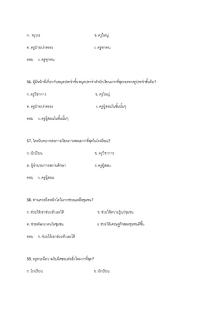 ก. ครูเวร ข.ครูใหญ่
ค. ครูฝ่ ายปกครอง ง. ครูทกคน
ตอบ ง. ครูทุกคน
56. ผู้มีหน้าที่เกี่ยวกับสมุดประจาชั้นสมุดประจาตัวนักเรียนมากที่สุดรองจกครูประจาชั้นคือ?
ก.ครูวิชาการ ข. ครูใหญ่
ค. ครูฝ่ ายปกครอง ง.ครูผู้สอนในชั้นนั้นๆ
ตอบ ง. ครูผู้สอนในชั้นนั้นๆ
57. ใครมีบทบาทต่อการเรียนการสอนมากที่สุดในโรงเรียน?
ก.นักเรียน ข. ครูวิชาการ
ค. ผู้อานวยการสถานศึกษา ง.ครูผู้สอน
ตอบ ง. ครูผู้สอน
58. ท่านควรยึดหลักใดในการช่วยแหลือชุมชน?
ก.ช่วยให้เขาช่วยตัวเองได้ ข.ช่วยให้ความรู้แก่ชุมชน
ค. ช่วยพัฒนาคนในชุมชน ง. ช่วยให้เศรษฐกิจของชุมชนดีขึ้น
ตอบ ก.ช่วยให้เขาช่วยตัวเองได้
59. ครูควรมีความรับผิดชอบต่อสิ่งใดมากที่สุด?
ก.โรงเรียน ข. นักเรียน
 