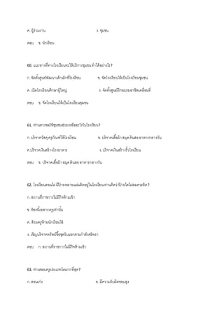ค. ผู้ร่วมงาน ง. ชุมชน
ตอบ ข. นักเรียน
60. แนวทางที่ทางโรงเรียนจะให้บริการชุมชนทาได้อย่างไร?
ก.จัดตั้งศูนย์พัฒนาเด็กเล็กที่โรงเรียน ข. จัดโรงเรียนให้เป็นโรงเรียนชุมชน
ค. เปิดโรงเรียนศึกษาผู้ใหญ่ ง. จัดตั้งศูนย์ฝึกอบรมอาชีพเคลื่อนที่
ตอบ ข. จัดโรงเรียนให้เป็นโรงเรียนชุมชน
61. ท่านควรขอให้ชุมชนช่วยเหลืออะไรในโรงเรียน?
ก.บริจาควัสดุครุภัณฑ์ให้โรงเรียน ข. บริจาคเสื้อผ้าสมุดดินสออาหารกลางวัน
ค.บริจาคเงินสร้างโรงอาหาร ง.บริจาคเงินสร้างรั้วโรงเรียน
ตอบ ข. บริจาคเสื้อผ้าสมุดดินสออาหารกลางวัน
62. โรงเรียนดอนไผ่มีป้ ายหลายแผ่นติดอยู่ในโรงเรียนท่านคิดว่าป้ ายใดไม่สมควรติด?
ก.สถานที่ราชการไม่มีกิจห้ามเข้า
ข. ห้องนี้เฉพาะครูเท่านั้น
ค. ส้วมครูห้ามนักเรียนใช้
ง. เชิญบริจาคทรัพย์ซื้อชุดรับแขกตามกาลังศรัทธา
ตอบ ก.สถานที่ราชการไม่มีกิจห้ามเข้า
63. ท่านชอบครูประเภทใดมากที่สุด?
ก.สอนเก่ง ข. มีความรับผิดชอบสูง
 