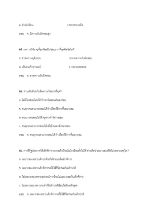 ค. รักนักเรียน ง.ชอบช่วยเหลือ
ตอบ ข. มีความรับผิดชอบสูง
64. ผลการวิจัยครูที่ลูกศิษย์ไม่ชอบมากที่สุดคือข้อใด?
ก.ขาดความยุติธรรม ข.ขาดความรับผิดชอบ
ค. เป็นคนเจ้าอารมณ์ ง. ประจบสอพลอ
ตอบ ข. ขาดความรับผิดชอบ
65. ท่านเห็นด้วยกับข้อความใดมากที่สุด?
ก.ไม่มีใครสอนใครได้ ถ้าเขาไม่สอนตัวเองก่อน
ข. คนทุกคนสามารถสอนได้ ถ้าเลือกวิธีการที่เหมาะสม
ค. คนบางคนสอนไม่ได้ ครูควรทาใจวางเฉย
ง. คนทุกคนสามารถสอนได้ เมื่อถึงเวลาที่เหมาะสม
ตอบ ข. คนทุกคนสามารถสอนได้ ถ้าเลือกวิธีการที่เหมาะสม
66. การที่รัฐประกาศให้เด็กพิการามารถเข้าเรียนในโรงเรียนทั่วไปได้ ท่านคิดว่าเหมาะสมหรือไม่เพราะเหตุใด?
ก.เหมาะสมเพราะเด็กปกติจะได้ช่วยเหลือเด็กพิการ
ข. เหมาะสมเพราะเด็กพิการจะได้ใช้ชีวิตร่วมกับเด็กปกติ
ค. ไม่เหมาะสมเพราะอุปกรณ์การเรียนไม่เหมาะสมกับเด็กพิการ
ง. ไม่เหมาะสมเพราะจะทาให้เด็กปกติเรียนไม่ทันหลักสูตร
ตอบ ข. เหมาะสมเพราะเด็กพิการจะได้ใช้ชีวิตร่วมกับเด็กปกติ
 