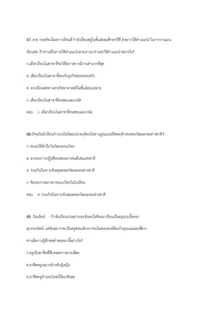 67. ด.ช. กองทัพ มีผลการเรียนดีกาลังเรียนอยู่ในชั้นมัธยมศึกษาปีที่ 3 อยากได้คาแนะนาในการวางแผน
เรียนต่อ ถ้าท่านมีโอกาสให้คาแนะนาด.ช.มานะท่านจะให้คาแนะนาอย่างไร?
ก.เลือกเรียนในสาขาที่จะให้โอกาสการมีงานทามากที่สุด
ข. เลือกเรียนในสาขาที่ตรงกับธุรกิจของครอบครัว
ค. ควรเรียนต่อทางสายวิทยาศาสตร์ในชั้นมัธยมปลาย
ง. เลือกเรียนในสาขาที่ตนชอบและถนัด
ตอบ ง. เลือกเรียนในสาขาที่ตนชอบและถนัด
68.ปัจจุบันนักเรียนจานวนไม่น้อยประพฤติตนไปตามรูปแบบหรือพฤติกรรมของวัฒนธรรมต่างชาติ?
ก.อบรมให้สานึกในวัฒนธรรมไทย
ข. ยกย่องการปฏิบัติตนของเยาวชนดีเด่นแห่งชาติ
ค. ร่วมกันวิเคราะห์เหตุผลของวัฒนธรรมต่างชาติ
ง. จัดประกวดมารยาทแบบไทยในโรงเรียน
ตอบ ค. ร่วมกันวิเคราะห์เหตุผลของวัฒนธรรมต่างชาติ
69. วันนรัตน์ : ถ้าฉันเรียนเก่งอย่างเธอฉันคงไม่ต้องมาเรียนเป็นครูแบบนี้หรอก
สุวรรณรัตน์:แต่ฉันอยากจะเป็นครูสอนเด็กยากจนในชนบทเหมือนกับคุณแม่และพี่สาว
ท่านมีความรู้สึกต่อคาสนทนานี้อย่างไร?
ก.ครูเป็นอาชีพที่สืบทอดทางสายเลือด
ข.อาชีพครูเหมาะสาหรับผู้หญิง
ค.อาชีพครูทาประโยชน์ให้แก่สังคม
 