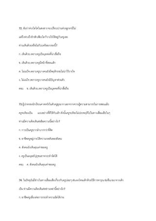 72. อันว่าห่วงใดใดในสงสารจะเปรียบปานห่วงลูกหามีไม่
แต่ถึงห่วงถึงรักสักเพียงใดก็วางใจให้อยู่กับครูเอย
ท่านเห็นด้วยหรือไม่กับบทร้อยกรองนี้?
ก.เห็นด้วยเพราะครูเป็นบุคคลที่น่าเชื่อถือ
ข. เห็นด้วยเพราะครูมีหน้าที่สอนเด็ก
ค. ไม่แน่ใจเพราะครูบางคนยังมีพฤติกรรมไม่น่าไว้วางใจ
ง. ไม่แน่ใจเพราะครูบางคนยังมีปัญหาส่วนตัว
ตอบ ข. เห็นด้วยเพราะครูเป็นบุคคลที่น่าเชื่อถือ
73.ผู้ปกครองนักเรียนคาดหวังในตัวครูสูงมากนอกจากความรู้ความสามารถในการสอนแล้ว
ครูจะต้องเป็น แบบอย่างที่ดีให้กับเด็กดังนั้นครูจะต้องไม่ประพฤติไปในทางเสื่อมเสียในๆ
ท่านมีความคิดเห็นต่อข้อความนี้อย่างไร?
ก.การเป็นครูยากลาบากกว่าที่คิด
ข. อาชีพครูอยู่ภายใต้ความกดดันของสังคม
ค. สังคมยังเห็นคุณค่าของครู
ง. ครูเป็นมนุษย์ปุถุชนอาจกระทาผิดได้
ตอบ ค. สังคมยังเห็นคุณค่าของครู
74. ในปัจจุบันมีข่าวในทางเสื่อมเสียเกี่ยวกับครูบ่อยๆเช่นลงโทษเด็กด้วยวิธีการทารุณข่มขืน/อนาจารเด็ก
เป็น ท่านมีความคิดเห็นต่อข่าวเหล่านี้อย่างไร?
ก.อาชีพครูเสี่ยงต่อการกระทาความผิดได้ง่าย
 