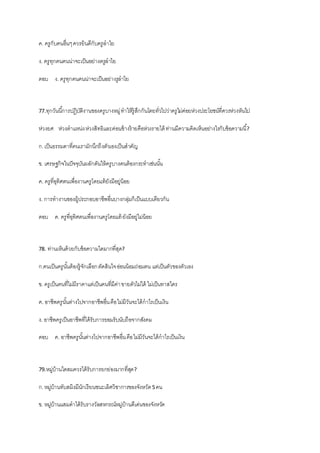 ค. ครูกับคนอื่นๆควรยินดีกับครูลาไย
ง. ครูทุกคนคนน่าจะเป็นอย่างครูลาไย
ตอบ ง. ครูทุกคนคนน่าจะเป็นอย่างรูลาไย
77.ทุกวันนี้การปฏิบัติงานของครูบางหมู่ทาให้รู้สึกกันโดยทั่วไปว่าครูไม่ค่อยห่วงประโยชน์ที่ควรห่วงหันไป
ห่วงยศ ห่วงตาแหน่งห่วงสิทธิและค่อนข้างร้ายคือห่วงรายได้ ท่านมีความคิดเห็นอย่างไรกับข้อความนี้?
ก.เป็นธรรมดาที่คนเรามักนึกถึงตัวเองเป็นสาคัญ
ข. เศรษฐกิจในปัจจุบันผลักดันให้ครูบางคนต้องกระทาเช่นนั้น
ค. ครูที่อุทิศตนเพื่องานครูโดยแท้ยังมีอยู่น้อย
ง. การทางานของผู้ประกอบอาชีพอื่นบางกลุ่มก็เป็นแบบเดียวกัน
ตอบ ค. ครูที่อุทิศตนเพื่องานครูโดยแท้ ยังมีอยู่ไม่น้อย
78. ท่านเห็นด้วยกับข้อความใดมากที่สุด?
ก.คนเป็นครูนั้นต้องรู้จักเลือกตัดสินใจอ่อนน้อมถ่อมตน แต่เป็นตัวของตัวเอง
ข. ครูเป็นคนที่ไม่มีราคาแต่เป็นคนที่มีค่าขายตัวไม่ได้ ไม่เป็นทาสใคร
ค. อาชีพครูนั้นต่างไปจากอาชีพอื่นคือไม่มีวันจะได้กาไรเป็นเงิน
ง. อาชีพครูเป็นอาชีพที่ได้รับการยอมรับนับถือจากสังคม
ตอบ ค. อาชีพครูนั้นต่างไปจากอาชีพอื่นคือไม่มีวันจะได้กาไรเป็นเงิน
79.หมู่บ้านใดสมควรได้รับการยกย่องมากที่สุด?
ก.หมู่บ้านทับสมิงมีนักเรียนชนะเลิศวิชาการของจังหวัด5คน
ข. หมู่บ้านแสมดาได้รับรางวัลสหกรณ์หมู่บ้านดีเด่นของจังหวัด
 