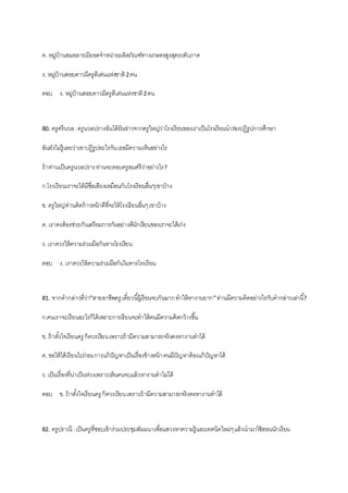 ค. หมู่บ้านสมอลายมียอดจาหน่ายผลิตภัณฑ์ทางเกษตรสูงสุดระดับภาค
ง. หมู่บ้านสอยดาวมีครูดีเด่นแห่งชาติ2คน
ตอบ ง. หมู่บ้านสอยดาวมีครูดีเด่นแห่งชาติ2คน
80. ครูศรีนวล:ครูนวลปรางฉันได้ยินข่าวจากครูใหญ่ว่าโรงเรียนของเราเป็นโรงเรียนนาร่องปฏิรูปการศึกษา
ฉันยังไม่รู้เลยว่าเขาปฏิรูปอะไรกันเธอมีความเห็นอย่างไร
ถ้าท่านเป็นครูนวลปรางท่านจะตอบครูสมศรีว่าอย่างไร?
ก.โรงเรียนเราจะได้มีชื่อเสียงเหมือนกับโรงเรียนอื่นๆเขาบ้าง
ข. ครูใหญ่ท่านคิดก้าวหน้าดีที่จะให้โรงเรียนอื่นๆเขาบ้าง
ค. เราคงต้องช่วยกันเตรียมการกันอย่างดีนักเรียนของเราจะได้เก่ง
ง. เราควรให้ความร่วมมือกันทางโรงเรียน
ตอบ ง. เราควรให้ความร่วมมือกันในทางโรงเรียน
81. จากคากล่าวที่ว่า”สายอาชีพครู เดี๋ยวนี้ผู้เรียนจบกันมากทาให้หางานยาก”ท่านมีความคิดอย่างไรกับคากล่าวเล่านี้?
ก.คนเราจะเรียนอะไรก็ได้เพราะการเรียนจะทาให้คนมีความคิดกว้างขึ้น
ข. ถ้าตั้งใจเรียนครู ก็ควรเรียนเพราะถ้ามีความสามารถจริงคงหางานทาได้
ค. ขอให้ได้เรียนไปก่อนการแก้ปัญหาเป็นเรื่องข้างหน้าคนมีปัญหาต้องแก้ปัญหาได้
ง. เป็นเรื่องที่น่าเป็นห่วงเพราะเห็นคนจบแล้วหางานทาไม่ได้
ตอบ ข. ถ้าตั้งใจเรียนครู ก็ควรเรียนเพราะถ้ามีความสามารถจริงคงหางานทาได้
82. ครูปราณี :เป็นครูที่ชอบเข้าร่วมประชุมสัมมนาเพื่อแสวงหาความรู้และเทคนิคใหม่ๆแล้วนามาใช้สอนนักเรียน
 