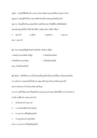 ครูนิดา : เป็นครูที่มีชื่อเสียงมีความสามารถในการพัฒนาตนเองจนได้รับตาแหน่งอาจารย์ 3
ครูสมชาย:เป็นครูที่ใจดี ให้ความช่วยเหลือนักเรียนที่ขาดแคลนทุนทรัพย์เป็นประจา
ครูมานะ: เป็นครูที่นักเรียนและชุมชนให้ความนับถือยกย่องว่าเป็นผู้ที่มีความซื่อสัตย์สุจริต
จุดเด่นของครูคนใดที่จะทาให้นักเรียนได้รับการพัฒนาศักยภาพได้มากที่สุด?
ก. ครูปราณี ข.ครูนิดา ค.ครูสมชาย ง. ครูมานะ
ตอบ ก.ครูปราณี
83. “ผลงานของครูให้ดูที่ลูกศิษย์”สะท้อนได้จากข้อใดมากที่สุด?
ก.ศิษย์ประกอบอาชีพมีรายได้สูง ข. ศิษย์เป็นพลเมืองดี
ค.ศิษย์ได้ประกอบอาชีพครู ง. ศิษย์เป็นพลเมืองดี
ตอบ ง. ศิษย์เป็นพลเมืองดี
84. ศิษย์เก่า:ดีใจที่ได้พบอาจารย์นึกถึงตอนที่หนูกับพีรศักดิ์ถูกลงโทษให้ยืนคาบไม้บรรทัดหลังห้อง
อาจารย์บอกว่าเราสองคนไม่ตั้งใจเรียนเอาแต่คุยแต่ถึงจะถูกลงโทษเราก็ยังแอบคุยจนได้
พออาจารย์เผลอเราก็เอาไม้บรรทัดออกแล้วรีบคุย
อาจารย์: ครูก็ดีใจที่พบเธอทาให้ครูคิดถึงพวกเธอหลายคนโดยเฉพาะพีรศักดิ์ได้ข่าวว่าเขากาลังลาบาก
ท่านมีความรู้สึกต่อการสนทนาอย่างไร?
ก. นักเรียนมักจดจาเหตุการณ์
ข. การลงโทษไม่ใช่สิ่งเลวร้ายเสมอไป
ค. ความปรารถนาดีที่ครูมีต่อลูกศิษย์
ง. ความผูกพันระหว่างครูกับศิษย์
ตอบ ค.ความปรารถนาดีที่ครูมีต่อลูกศิษย์
 