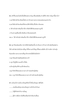 85. เด็กที่ร้องเพลงไม่เป็นซึ่งเมื่อร้องออกมายังถูกเพื่อนๆล้อเลียนท่านมีวิธีการจัดการปัญหานี้อย่างไร?
ก.บอกให้เด็กเลิกร้องพร้อมทั้งอธิบายว่าทักษะความสามารถของแต่ละคนแตกต่างกัน
ข.บอกให้เด็กเลิกร้องพร้อมทั้งชักชวนให้ทาสิ่งอื่นๆที่ไม่ใช่การร้องเพลง
ค. ให้กาลังใจเด็กพร้อมทั้งหาวิธีการให้เด็กได้ฝึกร้องเพลงอย่างถูกวิธี
ง. ห้ามปรามดุเพื่อนๆที่มาล้อเลียนการร้องเพลงของเด็ก
ตอบ ค. ให้กาลังใจเด็กพร้อมทั้งหาวิธีการให้เด็กได้ฝึกร้องเพลงอย่างถูกวิธี
86. ครูวารีสอนซ่อมเสริมการอ่านให้เด็กหญิงพิกุลชั้นป.3 เป็นเวลา1 ปี พบว่าเด็กหญิงพิกุลพออ่าน
ได้บ้างเล็กน้อยไม่เป็นไปตามที่ครูวารีตั้งความหวังไว้ครูวารีจึงขยายเพิ่มอีก 1ปี ท่านคิดว่าเด็กหญิง
พิกุลจะมีความสามารถตามที่ครูวารีคาดหวังเมื่อสิ่งใดเป็นจริง?
ก.ครูวารีสอนเด็กหญิงพิกุลต่อไปครบ1 ปี
ข. ครูวารีปฏิบัติตามแผนที่วางไว้เดิม
ค.เด็กหญิงพิกุลได้ทาแบบฝึกหัดครบถ้วน
ง.ครูวารีปรับวิธีสอนบ่อยๆตามความก้าวของเด็กหญิงพิกุล
ตอบ ง. ครูวารีปรับวิธีสอนบ่อยๆตามความก้าวหน้าของเด็กหญิงพิกุล
87. ผมไม่แน่ใจว่าผมมีแววเป็นครูหรือไม่ทั้งๆที่ผมเป็นครูมา 20 ปีแล้ว
………..ตอนนั้นผมติดทุนพอจบเป็นครูความจริงก็ตรงกับใจแม่
………..ไม่รู้สึกผิดหวังกับการเป็นครู
………..รู้สึกว่าเสียโอกาสในชีวิตเหมือนกันถ้าเทียบกับเพื่อนๆ
 
