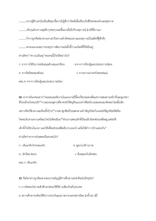 ………. ความรู้สึกแย่ๆไม่เป็นเสียทุกเรื่องกลับรู้สึกว่าโชคดีเมื่อเทียบกับชีวิตครอบครัวและสุขภาพ
…………จริงๆแล้วความสุขลึกๆค่อยๆลอยขึ้นมาเมื่อนึกถึงเหตุการณ์ 2-3ปีที่ผ่านมา
………..ก็จากลูกศิษย์มาตามหาเล่าถึงความสาเร็จของเขาและเหตุการณ์ในอดีตที่รู้สึกดีๆ
………..ตกลงผมผมอยากจะสรุปการสัมภาษณ์ครั้งนี้ว่าผมโชคดีที่ได้เป็นครู
ท่านคิดว่า“ความเป็นครู”ของคนนี้เกิดได้อย่างไร?
ก.จากการได้รับการสนับสนุนด้านทุนเล่าเรียน ข.จากการเรียนรู้และประสบการณ์ตรง
ค. จากอิทธิพลของสังคม ง.จากความคาดหวังของพ่อแม่
ตอบ ข. จากการเรียนรู้และประสบการณ์ตรง
88. อาจารย์นภดลเล่าว่า”ผมลดและตัดงานในแผนงานปีนี้ลงเกือบหมดเหลือแค่งานสอนตามหน้าที่และดูภรรยา
ที่ป่วยด้วยโรคมะเร็ง””งานอบรมครูตามที่คาดหวังให้ครูต้นแบบทาหรือครับผมของดและตัดออกโดยสิ้นเชิง
เพราะต้องใช้เวลาและต้องทิ้งบ้าน””งานพาลูกศิษย์ไปแสดงตามคาเชิญก็เช่นกันผมขอให้ลูกศิษย์ตัดสิน
ใจตอบรับตามความพร้อมโดยไม่ต้องมีผม””ส่วนงานสอนเด็กที่เรียนเช้ายังคงช่วยเหลืออยู่แต่ขอให้
เด็กตั้งใจเรียนในเวลาและให้เพื่อนช่วยเหลืออธิบายแนะนาแต่ไม่ใช่ทาการบ้านแทนกัน”
ท่านคิดว่าอาจารย์นพดลเป็นคนเช่นไร?
ก. เห็นแก่ตัวรักครอบครัว ข. พูดเก่งสร้างภาพ
ค. มักน้อย สมถะ ง. มีเหตุผลรับผิดชอบ
ตอบ ก.เห็นแก่ตัว
89. ข้อใดกล่าวถูกต้องตามพระราชบัญญัติการศึกษาแห่งชาติฉบับปัจจุบัน?
ก.การจัดสรรโอกาสเข้าศึกษาต่อจะใช้วิธีการเดียวกันทั่วประเทศ
ข. สถานศึกษาจะต้องได้รับการประกันคุณภาพภายนอกอย่างน้อย 1ครั้งทุก 2ปี
 