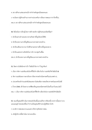 ค. สถานศึกษาแต่ละแห่งจะมีการจาทาหลักสูตรเป็นของตนเอง
ง. จะเน้นความรู้ทักษะด้านภาษาต่างประเทศในการเรียนการสอนมากกว่าวิชาอื่นๆ
ตอบ ค.สถานศึกษาแต่ละแห่งจะมีการจาทาหลักสูตรเป็นของตนเอง
90. ข้อใดเน้นการเรียนรู้ โดยการสร้างองค์ความรู้ด้วยตนเองน้อยที่สุด?
ก.นักเรียนอ่านทานองเสนาะตามตัวอย่างที่ครูเปิดเทปให้ฟัง
ข. นักเรียนจดงานตามที่ครูเขียนบนกระดาษอย่างครบถ้วน
ค. นักเรียนเขียนรายงานการไปศึกษานอกสถานที่ตามที่ครูมอบหมาย
ง. นักเรียนแสดงความคิดเห็นในการทางานกลุ่มกับเพื่อน
ตอบ ข. นักเรียนจดงานตามที่ครูเขียนบนกระดาษอย่างครบถ้วน
91. ข้อความในข้อใดกล่าวถึง“โอลิมปิกวิชาการ”ไม่ถูกต้อง?
ก.เป็นการจัดการแข่งขันระดับโลกที่ใช้กติกาเดียวกันกับการแข่งขันกีฬาโอลิมปิก&
ข. จัดการแข่งขันหลากหลายวิชาทางวิทยาศาสตร์ คณิตศาสตร์ในประเทศต่างๆ
ค. ประเทศไทยเข้าร่วมแข่งขันโดยมรสถาบันส่งเสริมการสอนวิทยาศาสตร์และเทคโนโลยี
ง. ปี พ.ศ.2546 เด็กไทยสามารถพิชิตเหรียญทองคณิตศาสตร์ เป็นครั้งแรกในรอบ15 ปี
ตอบ ก.เป็นการจัดการแข่งขันระดับโลกที่ใช้กติกาเดียวกันกับการแข่งขันกีฬาโอลิมปิก
92. ขณะที่ครูสมศรีดาเนินการสอนนักเรียนชั้นมะยมศึกษา 3ห้องหนึ่ง ระหว่างนั้นพบว่าด.ช.
แมนแอบดูคาตอบของเพื่อน ถ้าท่านเป็นครูสมศรีท่านจะปฏิบัติอย่างไร?)
ก.ยกเลิกการสอบของด.ช.แมนเพราะถือว่าทุจริตต่อการสอบ
ข. แจ้งผู้บริหารเพื่อดาเนินการตามระเบียบ
 