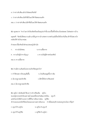 ค. ว่ากล่าวตักเตือนแล้วเก็บข้อสอบคืนทันที
ง. ว่ากล่าวตักเตือนบันทึกชื่อไว้และให้ทาข้อสอบจนเสร็จ
ตอบ ง. ว่ากล่าวตักเตือนบันทึกชื่อไว้และให้ทาข้อสอบจนเสร็จ
93. ครูนพมาศ: “ด.ช.”แดง นักเรียนห้องที่เธอเป็นครูประจาชั้นระยะนี้ไม่ตั้งใจเรียนนั่งเหม่อลอย ไม่ค่อยส่งการบ้าน
ครูสมศรี : “อ๋อ!ฉันได้สอบถามแล้วแกมีปัญหาทางบ้านพ่อตกงานพ่อกับแม่มีเรื่องได้เถียงกันเรื่อยเด็กจึงไม่สบายใจ
คงต้องให้กาลังใจแกหน่อย
คาสนทนานี้สะท้อนถึงลักษณะของครูในด้านใด
ก. ความรับผิดชอบ ข.ความเอื้ออาทร
ค. ความเป็นผู้นาทางปัญญา ง.ความเป็นผู้มีศาสตร์และศิลป์
ตอบ ข. ความเอื้ออาทร
94. ท่านมีความเห็นต่อใบประกอบวิชาชีพครูอย่าไร?
ก.ทาให้คนอยากเรียนครูเพิ่มขึ้น ข. เงินเดือนครูสูงขึ้นกว่าเดิม
ค. มีมาตรฐานของวิชาชีพ ง.มีศักดิ์ศรีเท่าอาชีพแพทย์
ตอบ ค.มีมาตรฐานของวิชาชีพ
95. ครูนิภา:ขยันขันแข็ง ใช้เวลาว่างทาอาชีพเสริม ครูวีระ:
พบปะผู้ปกครองนักเรียนอย่างสม่าเสมอเพื่อร่วมกันพัฒนานักเรียน ครูนารี :
แต่งตัวสวยใจดีสร้างบรรยากาศที่ดีในการเรียนการสอน ครูวิชิต:
เข้าร่วมอบรมเทคนิควิธีสอนใหม่และผลงานอย่างเป็นระบบ ท่านชื่นชมพฤติกรรมของครู 2คนใดมากที่สุด?
ก.ครูนารี กับครูวีระ ข. ครูวีระกับครูนารี
ค. ครูนารี กับครูวิชิต ง. ครูวิชิตกับครูนิภา
 