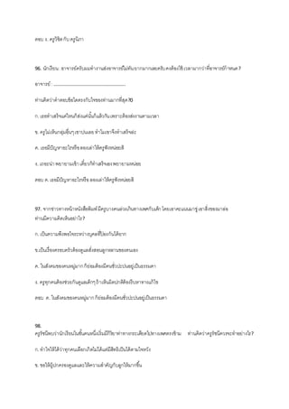 ตอบ ง. ครูวิชิตกับครูนิภา
96. นักเรียน:อาจารย์ครับผมทางานส่งอาจารย์ไม่ทันยากมากเลยครับคงต้องใช้ เวลามากว่าที่อาจารย์กาหนด?
อาจารย์: …………………………………………………..
ท่านคิดว่าคาตอบข้อใดตรงกับใจของท่านมากที่สุด?0
ก.เธอทาเสร็จแค่ไหนก็ส่งแค่นั้นก็แล้วกันเพราะต้องส่งงานตามเวลา
ข. ครูไม่เห็นกลุ่มอื่นๆเขาบ่นเลยทาไมเขาจึงทาเสร็จล่ะ
ค. เธอมีปัญหาอะไรหรือลองเล่าให้ครูฟังหน่อยสิ
ง. เถอะน่าพยายามเข้าเดี๋ยวก็ทาเสร็จเองพยายามหน่อย
ตอบ ค.เธอมีปัญหาอะไรหรือลองเล่าให้ครูฟังหน่อยสิ
97. จากข่าวทางหน้าหนังสือพิมพ์มีครูบางคนล่วงเกินทางเพศกับเด็กโดยเอาคะแนนมาขู่เอาสิ่งของมาล่อ
ท่านมีความคิดเห็นอย่าไร?
ก.เป็นความพึงพอใจระหว่างบุคลที่ป้ องกันได้ยาก
ข.เป็นเรื่องครอบครัวต้องดูแลสั่งสอนลูกหลานของตนเอง
ค. ในสังคมของคนหมู่มากก็ย่อมต้องมีคนชั่วปะปนอยู่เป็นธรรมดา
ง. ครูทุกคนต้องช่วยกันดูแลเด็กๆถ้าเห็นผิดปกติต้องรีบหาทางแก้ไข
ตอบ ค. ในสังคมของคนหมู่มากก็ย่อมต้องมีคนชั่วปะปนอยู่เป็นธรรมดา
98.
ครูรัชนีพบว่านักเรียนในชั้นคนหนึ่งเริ่มมีกิริยาท่าทางกระเดียดไปทางเพศตรงข้าม ท่านคิดว่าครูรัชนีควรจะทาอย่างไร?
ก.ทาใจให้ได้ว่าทุกคนเลือกเกิดไม่ได้แต่มีสิทธิเป็นได้ตามใจหวัง
ข. ขอให้ผู้ปกครองดูแลและให้ความสาคัญกับลูกให้มากขึ้น
 