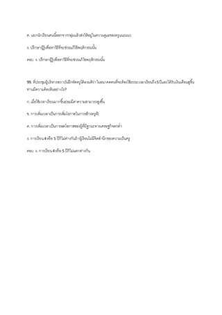 ค. แยกนักเรียนคนนี้ออกจากกลุ่มแล้วส่งให้อยู่ในความดูแลของครูแนะแนว
ง. ปรึกษาผู้รู้เพื่อหาวิธีที่จะช่วยแก้ไข้พฤติกรรมนั้น
ตอบ ง. ปรึกษาผู้รู้เพื่อหาวิธีที่จะช่วยแก้ไขพฤติกรรมนั้น
99. ที่ประชุมผู้บริหารสถาบันฝึกหัดครูได้ลงมติว่าในอนาคตคนที่จะต้องใช้ระยะเวลาเรียนถึง5ปีและได้รับเงินเดือนสูขึ้น
ท่านมีความคิดเห็นอย่างไร?
ก.เมื่อใช้เวลาเรียนมากขึ้นย่อมมีค่าความสามารถสูงขึ้น
ข. การเพิ่มเวลาเป็นการเพิ่มโอกาสในการสร้างครูดี)
ค. การเพิ่มเวลาเป็นการลดโอกาสของผู้ที่มีฐานะทางเศรษฐกิจตกต่า
ง. การเรียน4หรือ 5 ปีก็ไม่ต่างกันถ้าผู้เรียนไม่มีจิตสานึกของความเป็นครู
ตอบ ง. การเรียน4หรือ 5 ปีก็ไม่แตกต่างกัน
 