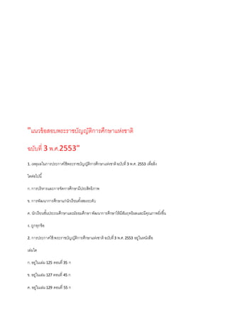 "แนวข้อสอบพระราชบัญญัติการศึกษาแห่งชาติ
ฉบับที่ 3 พ.ศ.2553"
1. เหตุผลในการประกาศใช้พระราชบัญญัติการศึกษาแห่งชาติฉบับที่ 3 พ.ศ. 2553 เพื่อสิ่ง
ใดต่อไปนี้
ก.การบริหารและการจัดการศึกษามีประสิทธิภาพ
ข. การพัฒนาการศึกษาแก่นักเรียนทั้งสองระดับ
ค. นักเรียนชั้นประถมศึกษาและมัธยมศึกษาพัฒนาการศึกษาให้มีสัมฤทธิผลและมีคุณภาพยิ่งขึ้น
ง. ถูกทุกข้อ
2. การประกาศใช้ พระราชบัญญัติการศึกษาแห่งชาติฉบับที่3 พ.ศ.2553 อยู่ในหนังสือ
เล่มใด
ก.อยู่ในเล่ม 125 ตอนที่ 35 ก
ข. อยู่ในเล่ม 127 ตอนที่ 45 ก
ค. อยู่ในเล่ม129 ตอนที่ 55 ก
 
