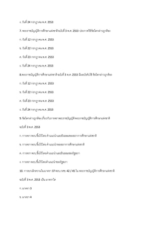 ง. วันที่ 24 กรกฎาคมพ.ศ.2553
7. พระราชบัญญัติการศึกษาแห่งชาติฉบับที่3 พ.ศ.2553 ประกาศใช้ ข้อใดกล่าวถูกต้อง
ก.วันที่ 12 กรกฎาคมพ.ศ. 2553
ข. วันที่ 22 กรกฎาคมพ.ศ.2553
ค. วันที่23 กรกฎาคมพ.ศ.2553
ง. วันที่ 24 กรกฎาคมพ.ศ.2553
8.พระราชบัญญัติการศึกษาแห่งชาติฉบับที่3 พ.ศ.2553 มีผลบังคับใช้ ข้อใดกล่าวถูกต้อง
ก.วันที่ 12 กรกฎาคมพ.ศ. 2553
ข. วันที่ 22 กรกฎาคมพ.ศ.2553
ค. วันที่23 กรกฎาคมพ.ศ.2553
ง. วันที่ 24 กรกฎาคมพ.ศ.2553
9. ข้อใดกล่าวถูกต้องเกี่ยวกับการตราพระราชบัญญัติพระราชบัญญัติการศึกษาแห่งชาติ
ฉบับที่ 3 พ.ศ. 2553
ก.การตราพรบ.ขึ้นไว้โดยคาแนะนาและยินยอมของสภาการศึกษาแห่งชาติ
ข. การตราพรบ.ขึ้นไว้โดยคาแนะนาของสภาการศึกษาแห่งชาติ
ค. การตราพรบ.ขึ้นไว้โดยคาแนะนาและยินยอมของรัฐสภา
ง. การตราพรบ.ขึ้นไว้โดยคาแนะนาของรัฐสภา
10. การยกเลิกความในมาตรา37 พรบ.กศช.42 / 45 ใน พระราชบัญญัติการศึกษาแห่งชาติ
ฉบับที่ 3 พ.ศ. 2553 เป็น มาตราใด
ก.มาตรา3
ข. มาตรา4
 