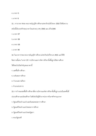 ค. มาตรา5
ง. มาตรา6
11. .จากมาตรา4ของ พระราชบัญญัติการศึกษาแห่งชาติฉบับที่3 พ.ศ. 2553 ให้เพิ่มความ
ต่อไปนี้เป็นวรรคห้าของมาตราใดแห่งพรบ.กศช./2542 และ แก้ไข 2545
ก.มาตรา37
ข. มาตรา38
ค. มาตรา39
ง. มาตรา40
12. ในมาตรา3 ของ พระราชบัญญัติการศึกษาแห่งชาติฉบับที่3 พ.ศ.2553 และให้ใช้
ข้อความนี้แทน “มาตรา37 การบริหารและการจัดการศึกษาขั้นพื้นฐานให้สถานศึกษา
ได้ยึดอะไรเป็นสาคัญของมาตรานี้
ก.เขตพื้นที่การศึกษา
ข. ระดับของการศึกษา
ค. จานวนสถานศึกษา
ง. จานวนประชากร
13. การกาหนดเขตพื้นที่การศึกษาเพื่อการบริหารและจัดการศึกษาขั้นพื้นฐานแบ่งเป็นเขตพื้นที่
ประถมศึกษาและมัธยมศึกษาในข้อใดเป็นผู้มีอานาจประกาศในราชกิจจานุเบกษา
ก.รัฐมนตรีโดยคาแนะนาและยินยอมของสภาการศึกษา
ข. รัฐมนตรีโดยคาแนะนาของสภาการศึกษา
ค. รัฐมนตรีโดยคาแนะนาของรัฐสภา
ง. คณะรัฐมนตรี
 