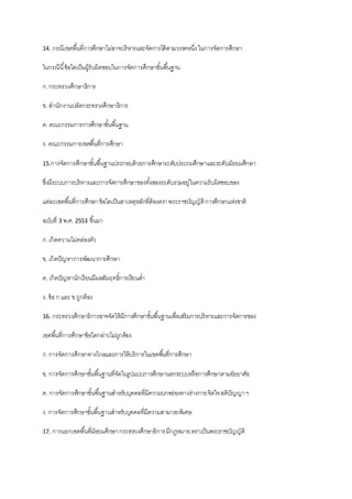 14. กรณีเขตพื้นที่การศึกษาไม่อาจบริหารและจัดการได้ตามวรรคหนึ่งในการจัดการศึกษา
ในกรณีนี้ข้อใดเป็นผู้รับผิดชอบในการจัดการศึกษาขั้นพื้นฐาน
ก.กระทรวงศึกษาธิการ
ข. สานักงานปลัดกระทรวงศึกษาธิการ
ค. คณะกรรมการการศึกษาขั้นพื้นฐาน
ง. คณะกรรมการเขตพื้นที่การศึกษา
15.การจัดการศึกษาขั้นพื้นฐานประกอบด้วยการศึกษาระดับประถมศึกษาและระดับมัธยมศึกษา
ซึ่งมีระบบการบริหารและการจัดการศึกษาของทั้งสองระดับรวมอยู่ในความรับผิดชอบของ
แต่ละเขตพื้นที่การศึกษาข้อใดเป็นสาเหตุหลักที่ต้องตราพระราชบัญญัติการศึกษาแห่งชาติ
ฉบับที่ 3 พ.ศ. 2553 ขึ้นมา
ก.เกิดความไม่คล่องตัว
ข. เกิดปัญหาการพัฒนาการศึกษา
ค. เกิดปัญหานักเรียนมีผลสัมฤทธิ์การเรียนต่า
ง. ข้อก และ ขถูกต้อง
16. กระทรวงศึกษาธิการอาจจัดให้มีการศึกษาขั้นพื้นฐานเพื่อเสริมการบริหารและการจัดการของ
เขตพื้นที่การศึกษาข้อใดกล่าวไม่ถูกต้อง
ก.การจัดการศึกษาทางไกลและการให้บริการในเขตพื้นที่การศึกษา
ข. การจัดการศึกษาขั้นพื้นฐานที่จัดในรูปแบบการศึกษานอกระบบหรือการศึกษาตามอัธยาศัย
ค. การจัดการศึกษาขั้นพื้นฐานสาหรับบุคคลที่มีความบกพร่องทางร่างกายจิตใจสติปัญญาฯ
ง. การจัดการศึกษาขั้นพื้นฐานสาหรับบุคคลที่มีความสามารถพิเศษ
17. การแยกเขตพื้นที่มัธยมศึกษากระทรวงศึกษาธิการมีกฎหมายตราเป็นพระราชบัญญัติ
 