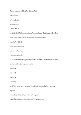 เกี่ยวกับการแยกเขตพื้นที่มัธยมศึกษามีทั้งหมดกี่ฉบับ
ก.จานวน 1 ฉบับ
ข. จานวน2 ฉบับ
ค. จานวน3 ฉบับ
ง. จานวน4 ฉบับ
18. ใครทาหน้าที่เป็นประธานคณะทางานเตรียมข้อมูลปรับลด-เพิ่มจานวนเขตพื้นที่การศึกษา
และร่างประกาศจัดตั้งเขตพื้นที่การศึกษาประถมศึกษาและมัธยมศึกษา
ก.นายชินภัทร ภูมิรัตน์
ข. นายชินวรณ์ บุณยเกียรติ
ค. นายธงทองจันทรางศุ
ง. นายเฉลียวอยู่สีมารักษ์
19. มาตราใดในพระราชบัญญัติการศึกษาแห่งชาติฉบับที่3 พ.ศ. 2553 กล่าวถึงสถานศึกษา
เอกชนและองค์การบริหารส่วนท้องถิ่น(อปท.)
ก.มาตรา4
ข. มาตรา3
ค. มาตรา2
ง. มาตรา1
20. ข้อใดกล่าวถึงมาตรา2 ของ พระราชบัญญัติการศึกษาแห่งชาติฉบับที่3 พ.ศ. 2553
ได้ถูกต้อง
ก.พรบ.นี้ใช้บังคับนับแต่วันประกาศในราชกิจจานุเบกษา
ข. พรบ.นี้ใช้บังคับตั้งแต่วันถัดจากวันประกาศในราชกิจจานุเบกษา
 