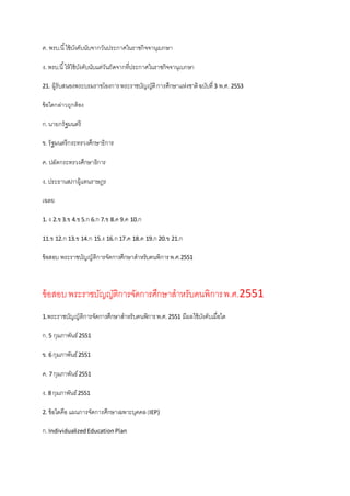ค. พรบ.นี้ใช้บังคับนับจากวันประกาศในราชกิจจานุเบกษา
ง. พรบ.นี้ให้ใช้บังคับนับแต่วันถัดจากที่ประกาศในราชกิจจานุเบกษา
21. ผู้รับสนองพระบรมราชโองการพระราชบัญญัติการศึกษาแห่งชาติฉบับที่3 พ.ศ. 2553
ข้อใดกล่าวถูกต้อง
ก.นายกรัฐมนตรี
ข. รัฐมนตรีกระทรวงศึกษาธิการ
ค. ปลัดกระทรวงศึกษาธิการ
ง. ประธานสภาผู้แทนราษฎร
เฉลย
1. ง 2.ข3.ข 4.ข5.ก 6.ก 7.ข 8.ค 9.ค 10.ก
11.ข 12.ก 13.ข 14.ก 15.ง 16.ก 17.ค 18.ค 19.ก 20.ข 21.ก
ข้อสอบ พระราชบัญญัติการจัดการศึกษาสาหรับคนพิการพ.ศ.2551
ข้อสอบพระราชบัญญัติการจัดการศึกษาสาหรับคนพิการพ.ศ.2551
1.พระราชบัญญัติการจัดการศึกษาสาหรับคนพิการพ.ศ.2551 มีผลใช้บังคับเมื่อใด
ก.5 กุมภาพันธ์2551
ข. 6 กุมภาพันธ์2551
ค. 7 กุมภาพันธ์2551
ง. 8 กุมภาพันธ์2551
2. ข้อใดคือ แผนการจัดการศึกษาเฉพาะบุคคล(IEP)
ก.IndividualizedEducationPlan
 