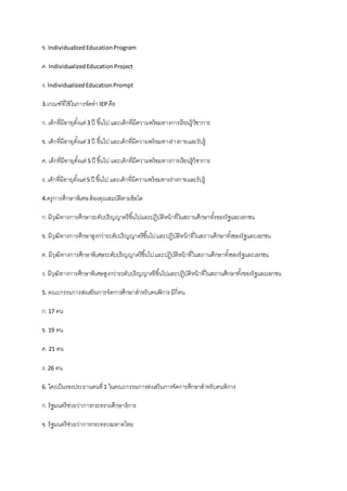ข. IndividualizedEducationProgram
ค. IndividualizedEducationProject
ง. IndividualizedEducationPrompt
3.เกณฑ์ที่ใช้ในการจัดทาIEPคือ
ก.เด็กที่มีอายุตั้งแต่3 ปี ขึ้นไป และเด็กที่มีความพร้อมทางการเรียนรู้วิชาการ
ข. เด็กที่มีอายุตั้งแต่3 ปี ขึ้นไปและเด็กที่มีความพร้อมทางร่างกายและรับรู้
ค. เด็กที่มีอายุตั้งแต่5 ปี ขึ้นไป และเด็กที่มีความพร้อมทางการเรียนรู้วิชาการ
ง. เด็กที่มีอายุตั้งแต่5 ปี ขึ้นไป และเด็กที่มีความพร้อมทางร่างกายและรับรู้
4.ครูการศึกษาพิเศษต้องคุณสมบัติตามข้อใด
ก.มีวุฒิทางการศึกษาระดับปริญญาตรีขึ้นไปและปฏิบัติหน้าที่ในสถานศึกษาทั้งของรัฐและเอกชน
ข. มีวุฒิทางการศึกษาสูงกว่าระดับปริญญาตรีขึ้นไปและปฏิบัติหน้าที่ในสถานศึกษาทั้งของรัฐและเอกชน
ค. มีวุฒิทางการศึกษาพิเศษระดับปริญญาตรีขึ้นไปและปฏิบัติหน้าที่ในสถานศึกษาทั้งของรัฐและเอกชน
ง. มีวุฒิทางการศึกษาพิเศษสูงกว่าระดับปริญญาตรีขึ้นไปและปฏิบัติหน้าที่ในสถานศึกษาทั้งของรัฐและเอกชน
5. คณะกรรมการส่งเสริมการจัดการศึกษาสาหรับคนพิการมีกี่คน
ก.17 คน
ข. 19 คน
ค. 21 คน
ง. 26 คน
6. ใครเป็นรองประธานคนที่1 ในคณะกรรมการส่งเสริมการจัดการศึกษาสาหรับคนพิการ
ก.รัฐมนตรีช่วยว่าการกระทรวงศึกษาธิการ
ข. รัฐมนตรีช่วยว่าการกระทรวงมหาดไทย
 