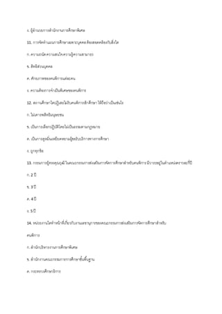 ง. ผู้อานวยการสานักงานการศึกษาพิเศษ
11. การจัดทาแผนการศึกษาเฉพาะบุคคลต้องสอดคล้องกับสิ่งใด
ก.ความถนัดความสนใจความรู้ความสามารถ
ข. สิทธิส่วนบุคคล
ค. ศักยภาพของคนพิการแต่ละคน
ง. ความต้องการจาเป็นพิเศษของคนพิการ
12. สถานศึกษาใดปฏิเสธไม่รับคนพิการเข้าศึกษาให้ถือว่าเป็นเช่นไร
ก.ไม่เคารพสิทธิมนุษยชน
ข. เป็นการเลือกปฏิบัติโดยไม่เป็นธรรมตามกฎหมาย
ค. เป็นการดูหมิ่นเหยียดหยามผู้ขอรับบริการทางการศึกษา
ง. ถูกทุกข้อ
13. กรรมการผู้ทรงคุณวุฒิในคณะกรรมการส่งเสริมการจัดการศึกษาสาหรับคนพิการมีวาระอยู่ในตาแหน่งคราวละกี่ปี
ก.2 ปี
ข. 3 ปี
ค. 4 ปี
ง. 5 ปี
14. หน่วยงานใดทาหน้าที่เกี่ยวกับงานเลขานุการของคณะกรรมการส่งเสริมการจัดการศึกษาสาหรับ
คนพิการ
ก.สานักบริหารงานการศึกษาพิเศษ
ข. สานักงานคณะกรรมการการศึกษาขั้นพื้นฐาน
ค. กระทรวงศึกษาธิการ
 