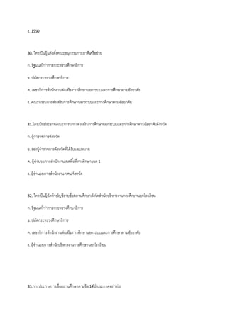 ง. 1550
30. ใครเป็นผู้แต่งตั้งคณะอนุกรรมการภาคีเครือข่าย
ก.รัฐมนตรีว่าการกระทรวงศึกษาธิการ
ข. ปลัดกระทรวงศึกษาธิการ
ค. เลขาธิการสานักงานส่งเสริมการศึกษานอกระบบและการศึกษาตามอัธยาศัย
ง. คณะกรรมการส่งเสริมการศึกษานอกระบบและการศึกษาตามอัธยาศัย
31.ใครเป็นประธานคณะกรรมการส่งเสริมการศึกษานอกระบบและการศึกษาตามอัธยาศัยจังหวัด
ก.ผู้ว่าราชการจังหวัด
ข. รองผู้ว่าราชการจังหวัดที่ได้รับมอบหมาย
ค. ผู้อานวยการสานักงานเขตพื้นที่การศึกษาเขต1
ง. ผู้อานวยการสานักงานกศน.จังหวัด
32. ใครเป็นผู้จัดทาบัญชีรายชื่อสถานศึกษาสังกัดสานักบริหารงานการศึกษานอกโรงเรียน
ก.รัฐมนตรีว่าการกระทรวงศึกษาธิการ
ข. ปลัดกระทรวงศึกษาธิการ
ค. เลขาธิการสานักงานส่งเสริมการศึกษานอกระบบและการศึกษาตามอัธยาศัย
ง. ผู้อานวยการสานักบริหารงานการศึกษานอกโรงเรียน
33.การประกาศรายชื่อสถานศึกษาตามข้อ14ให้ประกาศอย่างไร
 