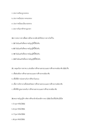 ก.ประกาศเป็นกฎกระทรวง
ข. ประกาศเป็นประกาศกระทรวง
ค. ประกาศเป็นระเบียบกระทรวง
ง. ประกาศในราชกิจจานุเบกษา
34.การประกาศรายชื่อสถานศึกษาตามข้อ14 ให้ประกาศภายในกี่วัน
ก.30 วันนับแต่วันที่พระราชบัญญัตินี้ใช้บังคับ
ข. 60 วันนับแต่วันที่พระราชบัญญัตินี้ใช้บังคับ
ค. 90 วันนับแต่วันที่พระราชบัญญัตินี้ใช้บังคับ
ง. 120 วันนับแต่วันที่พระราชบัญญัตินี้ใช้บังคับ
35. เหตุผลในการตราพ.ร.บ.ส่งเสริมการศึกษานอกระบบและการศึกษาตามอัธยาศัย 2551 คือ
ก.เพื่อส่งเสริมการศึกษานอกระบบและการศึกษาตามอัธยาศัย
ข. เพื่อให้มีการประสานกับการศึกษาในระบบ
ค. เพื่อการบริหารงานที่คล่องตัวของการศึกษานอกระบบและการศึกษาตามอัธยาศัย
ง. เพื่อให้มีกฎหมายรองรับการศึกษานอกระบบและการศึกษาตามอัธยาศัย
36.พระราชบัญญัติการจัดการศึกษาสาหรับคนพิการพ.ศ.2551 มีผลใช้บังคับเมื่อใด
ก.5 กุมภาพันธ์2551
ข. 6 กุมภาพันธ์2551
ค. 7 กุมภาพันธ์2551
ง. 8 กุมภาพันธ์2551
 