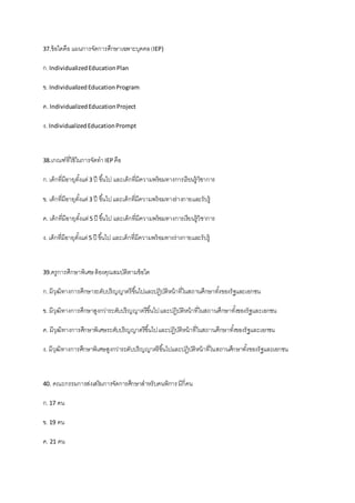 37.ข้อใดคือ แผนการจัดการศึกษาเฉพาะบุคคล(IEP)
ก.IndividualizedEducationPlan
ข. IndividualizedEducationProgram
ค. IndividualizedEducationProject
ง. IndividualizedEducationPrompt
38.เกณฑ์ที่ใช้ในการจัดทาIEP คือ
ก.เด็กที่มีอายุตั้งแต่3 ปี ขึ้นไป และเด็กที่มีความพร้อมทางการเรียนรู้วิชาการ
ข. เด็กที่มีอายุตั้งแต่3 ปี ขึ้นไปและเด็กที่มีความพร้อมทางร่างกายและรับรู้
ค. เด็กที่มีอายุตั้งแต่5 ปี ขึ้นไป และเด็กที่มีความพร้อมทางการเรียนรู้วิชาการ
ง. เด็กที่มีอายุตั้งแต่5 ปี ขึ้นไป และเด็กที่มีความพร้อมทางร่างกายและรับรู้
39.ครูการศึกษาพิเศษต้องคุณสมบัติตามข้อใด
ก.มีวุฒิทางการศึกษาระดับปริญญาตรีขึ้นไปและปฏิบัติหน้าที่ในสถานศึกษาทั้งของรัฐและเอกชน
ข. มีวุฒิทางการศึกษาสูงกว่าระดับปริญญาตรีขึ้นไปและปฏิบัติหน้าที่ในสถานศึกษาทั้งของรัฐและเอกชน
ค. มีวุฒิทางการศึกษาพิเศษระดับปริญญาตรีขึ้นไปและปฏิบัติหน้าที่ในสถานศึกษาทั้งของรัฐและเอกชน
ง. มีวุฒิทางการศึกษาพิเศษสูงกว่าระดับปริญญาตรีขึ้นไปและปฏิบัติหน้าที่ในสถานศึกษาทั้งของรัฐและเอกชน
40. คณะกรรมการส่งเสริมการจัดการศึกษาสาหรับคนพิการมีกี่คน
ก.17 คน
ข. 19 คน
ค. 21 คน
 