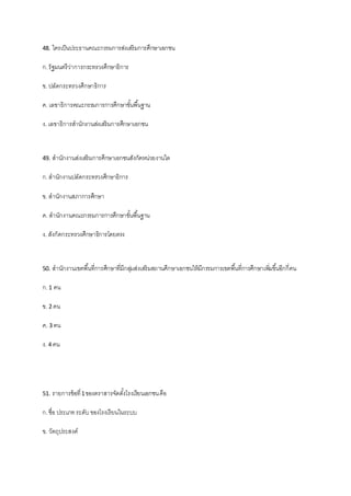48. ใครเป็นประธานคณะกรรมการส่งเสริมการศึกษาเอกชน
ก.รัฐมนตรีว่าการกระทรวงศึกษาธิการ
ข. ปลัดกระทรวงศึกษาธิการ
ค. เลขาธิการคณะกรรมการการศึกษาขั้นพื้นฐาน
ง. เลขาธิการสานักงานส่งเสริมการศึกษาเอกชน
49. สานักงานส่งเสริมการศึกษาเอกชนสังกัดหน่วยงานใด
ก.สานักงานปลัดกระทรวงศึกษาธิการ
ข. สานักงานสภาการศึกษา
ค. สานักงานคณะกรรมการการศึกษาขั้นพื้นฐาน
ง. สังกัดกระทรวงศึกษาธิการโดยตรง
50. สานักงานเขตพื้นที่การศึกษาที่มีกลุ่มส่งเสริมสถานศึกษาเอกชนให้มีกรรมการเขตพื้นที่การศึกษาเพิ่มขึ้นอีกกี่คน
ก.1 คน
ข. 2 คน
ค. 3 คน
ง. 4 คน
51. รายการข้อที่1ของตราสารจัดตั้งโรงเรียนเอกชนคือ
ก.ชื่อ ประเภทระดับของโรงเรียนในระบบ
ข. วัตถุประสงค์
 