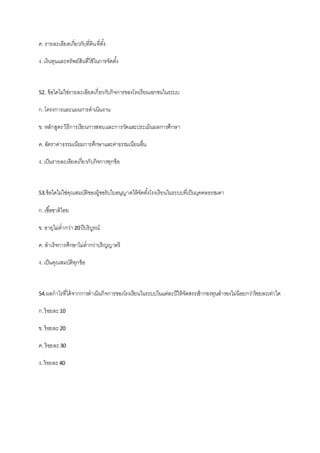ค. รายละเอียดเกี่ยวกับที่ดินที่ตั้ง
ง. เงินทุนและทรัพย์สินที่ใช้ในการจัดตั้ง
52. ข้อใดไม่ใช่รายละเอียดเกี่ยวกับกิจการของโรงเรียนเอกชนในระบบ
ก.โครงการและแผนการดาเนินงาน
ข. หลักสูตรวิธีการเรียนการสอนและการวัดและประเมินผลการศึกษา
ค. อัตราค่าธรรมเนียมการศึกษาและค่าธรรมเนียมอื่น
ง. เป็นรายละเอียดเกี่ยวกับกิจการทุกข้อ
53.ข้อใดไม่ใช่คุณสมบัติของผู้ขอรับใบอนุญาตให้จัดตั้งโรงเรียนในระบบที่เป็นบุคคลธรรมดา
ก.เชื้อชาติไทย
ข. อายุไม่ต่ากว่า20ปีบริบูรณ์
ค. สาเร็จการศึกษาไม่ต่ากว่าปริญญาตรี
ง. เป็นคุณสมบัติทุกข้อ
54.ผลกาไรที่ได้จากการดาเนินกิจการของโรงเรียนในระบบในแต่ละปีให้จัดสรรเข้ากองทุนสารองไม่น้อยกว่าร้อยละเท่าใด
ก.ร้อยละ10
ข. ร้อยละ20
ค. ร้อยละ30
ง. ร้อยละ40
 