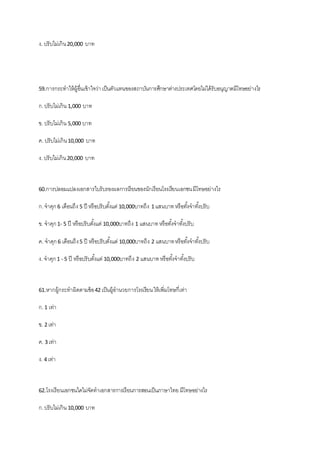 ง. ปรับไม่เกิน20,000 บาท
59.การกระทาให้ผู้อื่นเข้าใจว่าเป็นตัวแทนของสถาบันการศึกษาต่างประเทศโดยไม่ได้รับอนุญาตมีโทษอย่างไร
ก.ปรับไม่เกิน 1,000 บาท
ข. ปรับไม่เกิน 5,000 บาท
ค. ปรับไม่เกิน10,000 บาท
ง. ปรับไม่เกิน20,000 บาท
60.การปลอมแปลงเอกสารใบรับรองผลการเรียนของนักเรียนโรงเรียนเอกชนมีโทษอย่างไร
ก.จาคุก6 เดือนถึง 5 ปี หรือปรับตั้งแต่ 10,000บาทถึง 1 แสนบาทหรือทั้งจาทั้งปรับ
ข. จาคุก1- 5 ปี หรือปรับตั้งแต่ 10,000บาทถึง 1 แสนบาทหรือทั้งจาทั้งปรับ
ค. จาคุก6 เดือนถึง5 ปี หรือปรับตั้งแต่ 10,000บาทถึง 2 แสนบาทหรือทั้งจาทั้งปรับ
ง. จาคุก1 - 5 ปี หรือปรับตั้งแต่ 10,000บาทถึง 2 แสนบาทหรือทั้งจาทั้งปรับ
61.หากผู้กระทาผิดตามข้อ42 เป็นผู้อานวยการโรงเรียนให้เพิ่มโทษกี่เท่า
ก.1 เท่า
ข. 2 เท่า
ค. 3 เท่า
ง. 4 เท่า
62.โรงเรียนเอกชนใดไม่จัดทาเอกสารการเรียนการสอนเป็นภาษาไทย มีโทษอย่างไร
ก.ปรับไม่เกิน 10,000 บาท
 