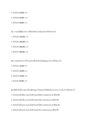 ข. ปรับไม่เกิน 20,000 บาท
ค. ปรับไม่เกิน30,000 บาท
ง. ปรับไม่เกิน50,000 บาท
63. การยอมให้ผู้อื่นกระทาการที่เป็นภัยต่อความมั่นคงของชาติมีโทษอย่างไร
ก.ปรับไม่เกิน 100,000 บาท
ข. ปรับไม่เกิน 200,000 บาท
ค. ปรับไม่เกิน300,000 บาท
ง. ปรับไม่เกิน500,000 บาท
64.การหยุดเรียนเกินกว่าที่กาหนดตามข้อ37 โดยไม่แจ้งผู้อนุญาตทราบมีโทษอย่างไร
ก.ปรับไม่เกิน 10,000 บาท
ข. ปรับไม่เกิน 20,000 บาท
ค. ปรับไม่เกิน30,000 บาท
ง. ปรับไม่เกิน50,000 บาท
65.เมื่อมีคาสั่งให้ควบคุมโรงเรียนผู้รับอนุญาตไม่ส่งมอบทรัพย์สินต่อคณะกรรมการภายใน7วันมีโทษอย่างไร
ก.ปรับไม่เกินหนึ่งหมื่นบาทและปรับอีกวันละหนึ่งพันบาทตลอดระยะเวลาที่ยังฝ่าฝืน
ข. ปรับไม่เกินหนึ่งหมื่นบาทและปรับอีกวันละห้าพันบาทตลอดระยะเวลาที่ยังฝ่าฝืน
ค. ปรับไม่เกินหนึ่งแสนบาทและปรับอีกวันละหนึ่งพันบาทตลอดระยะเวลาที่ยังฝ่ าฝืน
ง. ปรับไม่เกินหนึ่งแสนบาทและปรับอีกวันละห้าพันบาทตลอดระยะเวลาที่ยังฝ่ าฝืน
 