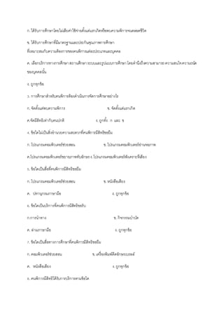 ก.ได้รับการศึกษาโดยไม่เสียค่าใช้จ่ายตั้งแต่แรกเกิดหรือพบความพิการจนตลอดชีวิต
ข. ได้รับการศึกษาที่มีมาตรฐานและประกันคุณภาพการศึกษา
ที่เหมาะสมกับความต้องการของคนพิการแต่ละประเภทและบุคคล
ค. เลือกบริการทางการศึกษาสถานศึกษาระบบและรูปแบบการศึกษาโดยคานึงถึงความสามารถความสนใจความถนัด
ของบุคคลนั้น
ง. ถูกทุกข้อ
3. การศึกษาสาหรับคนพิการต้องดาเนินการจัดการศึกษาอย่างไร
ก.จัดตั้งแต่พบความพิการ ข. จัดตั้งแต่แรกเกิด
ค.จัดมีสิทธิเท่ากับคนปกติ ง.ถูกทั้ง ก และ ข
4. ข้อใดไม่เป็นสิ่งอานวยความสะดวกที่คนพิการมีสิทธิขอยืม
ก.โปรแกรมคอมพิวเตอร์ช่วยสอน ข.โปรแกรมคอมพิวเตอร์อ่านจอภาพ
ค.โปรแกรมคอมพิวเตอร์ขยายภาพทับอักษรง.โปรแกรมคอมพิวเตอร์สังเคราะหืเสียง
5. ข้อใดเป็นสื่อที่คนพิการมีสิทธิขอยืม
ก.โปรแกรมคอมพิวเตอร์ช่วยสอน ข.หนังสือเสียง
ค. ปทานุกรมภาษามือ ง. ถูกทุกข้อ
6. ข้อใดเป็นบริการที่คนพิการมีสิทธิขอรับ
ก.การนาทาง ข. กิจกรรมบาบัด
ค. ล่ามภาษามือ ง. ถูกทุกข้อ
7. ข้อใดเป็นสื่อทางการศึกษาที่คนพิการมีสิทธิขอยืม
ก.คอมพิวเตอร์ช่วยสอน ข.เครื่องพิมพ์ดีดอักษรเบรลล์
ค. หนังสือเสียง ง.ถูกทุกข้อ
8. คนพิการมีสิทธิได้รับการบริการตามข้อใด
 